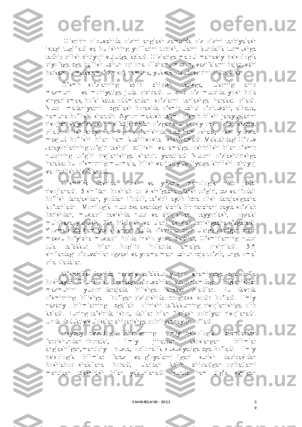 3
9O`spirin   o`quvchida   o`zini   anglash   zamirida   o`z–o`zini   tarbiyalash
istagi   tug`iladi   va   bu   ishning   yo`llarini   topish,   ularni   kundalik   turmushga
tadbiq qilish ehtiyoji vujudga k е ladi. O`zlariga ma'qul ma'naviy–psixologik
qiyofaga ega bo`lish uchun oqilona o`lcham, m е zon, vazifalarni bajaruvchi
barkamol, mukammal timsol, namuna, yuksak orzu tasvirini qidiradilar.
O’smir     so’zlarning       kelib       chiqish       tarixga,       ularniig       aniq
mazmuni       va   mohiyatiga   juda   qieiqadi.   U   endi   o’z   mutqida   yosh   bola
singari  emas,   bolki katta  oddmlardan   so’zlarni     tanlashga    harakat     qiladi.
Nutq     madaniyatnii     egallash   borasida   o’smir   uchui   o’qituvchi,   albatta,
namuna   bo’lishi   shartdir.   Aynon   maktvb   talimi   o’smir   bilshi   jarayonlarini
rivojlanish yo’nalishinn sifat jihatidan o’zgarishdi asosiy omil bo’lib xizmat
qiladi.  Bilish  jarayonlarining rivojlanishida nutq ham oshadi,    ham    yozma
mavjud  bo’lishi  bilan  ham  kuchlivosita   xisoblamadi. Maktabdagi O’quv
Jarayonlarining to’g`ri tashqil   etiliishi   va   amalga   oshirilishi bilan o’smir
nutqining   to’g`ri   rivjlanishiga   sharoit   yaratiladi   Nutqni   o’zlashtirishga
harakat bu  o’smirniig muomala, bilish va ijodiy faoliyatga kirilishi  ehtiyoj
va  intilish hisoblanadi.
O’smirlik     davrida     o’qish     va     yozma     monologik     nutq     jadal
rivojlanadi.  5 sinfdan  boshlab  to  9-sinfgacha o’kish to’g`ri, tez va ifodali
bo’lish   darajasidan,   yoddan   ifodoli,   ta’sirli   aytib   bera   olish   darajasigacha
ko’tariladn.   Monilogik   nutq esa asardagi kichik bir parchani qayta so’zlab
berishdan,   mustaqil   ravishda   nutq   va   chiqishlar     tayyorlash,     ogzaki
mulohaza  yuritish,  fikr  bildirish  va  ularii  asoslab berishgacha o’zgaradi.
Yozma   nutq   ham   yaxishlangan   holda   o’smirlar   endi   ularga   berilgan   erkin
mavzu   bo’yicha   mustaqil   holda   insho   yoza   oladilar,   O’smirlarning   nutqi
tula       tafakkur       bilan       bog`liq       holatida       amalga       oishriladi.       5-6
sinflardagi o’quvchilar ogzaxi va yoama matn uchun reja to’zib, unga omal
qila oladalar.
O’smirlik   davrida   nazariy   tafakkur   yuqori   ahamiyatga   ega   bo’la
boshlaydi.   Chunki   bu   davrdagi   o’quvchilar   atrof-olamdagi     boglanishlar
mazmunini     yuqori   darajada     bilishga     harakat     qiladilar.     Bu     davrda
o’smirning   bilishga       bo’lgan qiziqishida   progress   sodir   bo’ladi.   Ilmiy
nazariy     bilimlarning     egallab     olinishi   tafakkurning   rivojlanishiga   olib
keladi.   Buning   ta’sirida   isbot,   dalilar   bilan   fikrlash   qobilyati   rivojlanadi.
Unda deduktiv xulosalar chiqarishga qobiliyat paydo bo’ladi.
Hayotiy   psixologik   bilimlarning     ilmiy   psixologik     bilimlardan
farqishundan   iboratki,       ilmiy       jihatdan       asoslangan       bilimlar
anglashilgan,mantiqiy       puxta,   oqilonalik   xususiyatiga   ega   bo’ladi.     Ilmiy
psixologik     bilimlar     faraz     va   g’oyalarni   ilgari     surish     daqiqasidan
boshlaboq   shakllana     boradi,     ulardan     kelib     chiqadigan   oqibatlarni
mantiqan     tekshirish     bilan     yakunlanadi.     Bunda     ham     olg’a     surilgan
SAMARQAND - 2022 