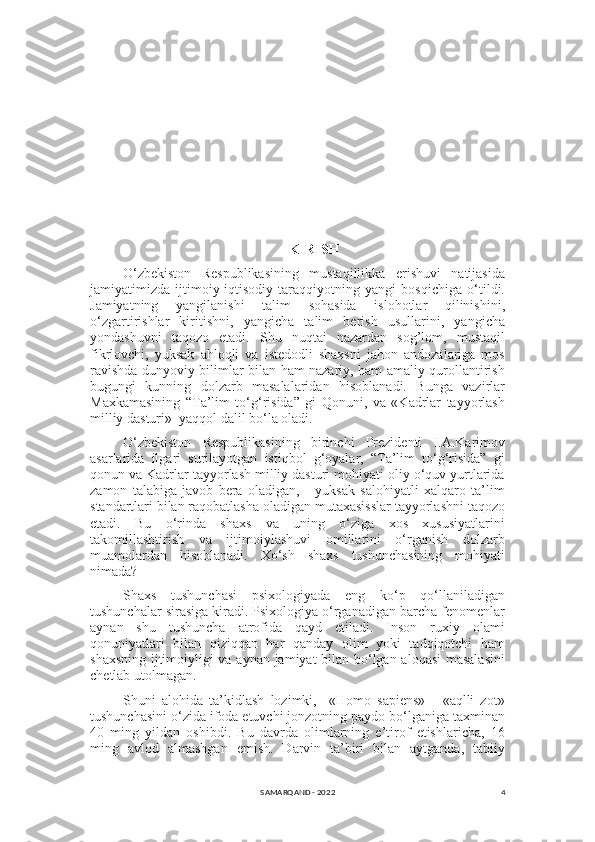 4KIRISH
O‘zbekiston   Respublikasining   mustaqillikka   erishuvi   natijasida
jamiyatimizda   ijtimoiy-iqtisodiy   taraqqiyotning   yangi   bosqichiga   o‘tildi.
Jamiyatning   yangilanishi   talim   sohasida   islohotlar   qilinishini,
o‘zgartirishlar   kiritishni,   yangicha   talim   berish   usullarini,   yangicha
yondashuvni   taqozo   etadi.   Shu   nuqtai   nazardan   sog’lom,   mustaqil
fikrlovchi,   yuksak   ahloqli   va   istedodli   shaxsni   jahon   andozalariga   mos
ravishda dunyoviy bilimlar bilan ham nazariy, ham amaliy qurollantirish
bugungi   kunning   dolzarb   masalalaridan   hisoblanadi.   Bunga   vazirlar
Maxkamasining   “Ta’lim   to‘g‘risida”   gi   Qonuni,   va   «Kadrlar   tayyorlash
milliy dasturi»  yaqqol dalil bo‘la oladi. 
O‘zbekiston   Respublikasining   birinchi   Prezidenti   I.A.Karimov
asarlarida   ilgari   surilayotgan   istiqbol   g‘oyalar,   “Ta’lim   to‘g‘risida”   gi
qonun va Kadrlar tayyorlash milliy dasturi mohiyati oliy o‘quv yurtlarida
zamon   talabiga   javob   bera   oladigan,       yuksak   salohiyatli   xalqaro   ta’lim
standartlari bilan raqobatlasha oladigan mutaxasisslar tayyorlashni taqozo
etadi.   Bu   o‘rinda   shaxs   va   uning   o‘ziga   xos   xususiyatlarini
takomillashtirish   va   ijtimoiylashuvi   omillarini   o‘rganish   dolzarb
muamolardan   hisoblanadi.   Xo‘sh   shaxs   tushunchasining   mohiyati
nimada? 
Shaxs   tushunchasi   psixologiyada   eng   ko‘p   qo‘llaniladigan
tushunchalar sirasiga kiradi. Psixologiya o‘rganadigan barcha fenomenlar
aynan   shu   tushuncha   atrofida   qayd   etiladi.   Inson   ruxiy   olami
qonuniyatlari   bilan   qiziqqan   har   qanday   olim   yoki   tadqiqotchi   ham
shaxsning ijtimoiyligi va aynan jamiyat bilan bo‘lgan aloqasi masalasini
chetlab utolmagan. 
Shuni   alohida   ta’kidlash   lozimki,     «Homo   sapiens»   -   «aqlli   zot»
tushunchasini o‘zida ifoda etuvchi jonzotning paydo bo‘lganiga taxminan
40   ming   yildan   oshibdi.   Bu   davrda   olimlarning   e’tirof   etishlaricha,   16
ming   avlod   almashgan   emish.   Darvin   ta’biri   bilan   aytganda,   tabiiy
SAMARQAND - 2022 