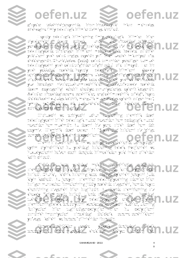 4
0g’oyalar     tekshirishjarayonida     biron-birtasdiqyoki     inkor     ma'nosiga
erishsagina ilmiy psixologik bilimlar tizimiga kiritiladi.
Hayotiy   psixologik   bilimlarning   ilmiy   psixologik     bilimlar     bilan
qiyoslanishni       davom     ettirsak,       unda       ular   o’rtasidagi   tafovutlar
yanadayaqqolroq ko’zga  tashlana  boshlaydi. O’zidan o’zi  ma'lumki, hayot
psixologiyasida   to’plangan   bilimlarni   me’ros   sifatida   bevosita   qoldirish
yokiularni   yosh   avlod   ongiga   qaysidir   yo’l   bilan   uzatish   imkoniyati   o’ta
cheklangandir. Chunki,keksa  (katta)  avlod  tomonidan  yaratilgan  turmush
psixologiyasini  yosh avlod to’g’ridan-to’g’ri qabul  qila  olmaydi.  Har  bir
yosh     yakkahol     ravishda   hayotiy       psixologik       bilimlarni       shaxsiy
tajribasidan   o’tkazganidan       keyingina   ularning   to’g’riligiga   ishonch   hosil
qiladi.   Ana  shu   boisdan  keksa  yoki  katta   avlod   bilan    yosh  avlod   o’rtasida
yuz     beradigan     nizolar,tushunmovchiliklar     uzluksiz,to’xtovsiz     ravishda
davom   etayotganligi   sababli   abadiyat qonuniyatlariga   aylanib ketgandir.
Avlodlar  o’rtasidagiqarama-qarshiliklar,  anglashilmovchilik  to’sig’i, hayot
dialektikasini vujudga keltirib, mangulik muammosiga aylanib qolgan insof,
iymon,     nafosat,adolat,     erk     tushunchalari     atrofidagi     bahslarni     davom
ettirishga puxta zamin hozirlaydi.
O`qituvchi     va     tarbiyachi     uchun     bolalarning     o`smirlik     davri
psixologiyasini bilish psixologik nuqtai nazaridan ham pedagogik nuqtai
nazaridan ham muximdir. Bu   davrni   biz   yana   o`tish   davri   ham   deb
ataymiz.     O`smirlik     davri     asosan     11-15   yoshdagi   bolalarni   o`z   ichiga
qamrab oladi, ya’ni 5-8 sinf o`quvchilarini.
O`smir o`quvchilarni ta’lim va tarbiya berish ishlarida uchraydigan
ayrim   qiyinchiliklar   bu   yoshdagi   bolalarning   psixik   rivojlanishi   va
hususiyatlarini   ba’zan   etarli   darajada   bilmaslikdan   yoki   inkor   qilishdan
kelib chiqadi.
Kichik   va   katta   yoshdagi   maktab   o`quvchilariga   qaraganda
o`smirlik   yoshidagi     bolalarni     tarbiyalashda     juda     ko`p     qiyinchiliklar
bo`ladi.   Chunki,     kichik   bolaning   katta   odamga   aylanishi   jarayoni   juda
kiyin   kechadi.   Bu   jarayon     o`smirlar   psixologiyasining   odamlar   bilan
bo`lgan munosabat formalarining jiddiy ravishda o`zgarishi, hamda hayot
sharoitining   o`zgarishi   bilan   bog`liqdir.   Bu   davrda   o`smirlarning   o`z
shaxsiy   fikrlari   paydo   bo`ladi.   Ularda   o`z   qadr-qimmatlari       haqidagi
tushuncha       kengayadi.       Ilmiy       psixologiyaning       aniqlashi   bo`yicha
o`smirlarningpsixik   taraqqiyotini   xarakatga   keltiruvchi   kuchlar,   ularning
faoliyatlari        bilan       tug`iladiganextiyojlar        bilan       bu       extiyojlarni
qondirish   imqoniyatlari       o`rtasidagi       dialektik       qarama-qarshiliklarni
yo’zaga   kelishi   va bartaraf qilinishidan iboratdir.
Qarama-qarshiliklar     ancha     yuksak     darajadagi     psixik
taraqqiyotini,     ancha   murakkab       shakldagi       faoliyat       turlarini       va
SAMARQAND - 2022 