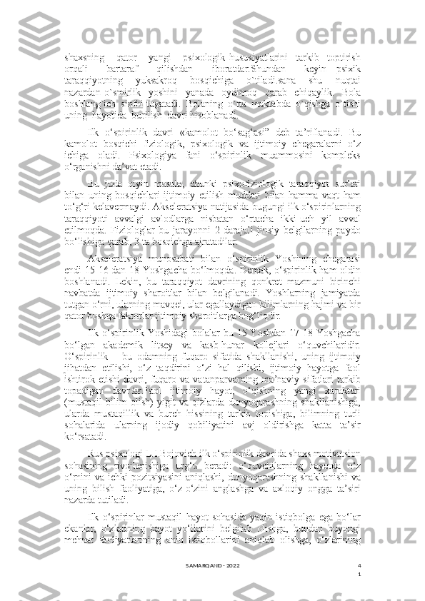 4
1shaxsning       qator       yangi       psixologik   hususiyatlarini     tarkib     toptirish
orqali     bartaraf     qilishdan     iboratdar.Shundan     keyin   psixik
taraqqiyotning     yuksakroq     bosqichiga     o`tiladi.sana     shu     nuqtai
nazardan   o`smirlik     yoshini     yanada     oydinroq     qarab     chiqaylik.     Bola
boshlang`ich  sinfni tugatadi.  Bolaning  o`rta  maktabda  o`qishga  o`tishi
uning  hayotida  burilish  davri hisoblanadi.
Ilk   o‘spirinlik   davri   «kamolot   bo‘sag‘asi”   deb   ta’riflanadi.   Bu
kamolot   bosqichi   fiziologik,   psixologik   va   ijtimoiy   chegaralarni   o‘z
ichiga   oladi.   Psixologiya   fani   o‘spirinlik   muammosini   kompleks
o‘rganishni da’vat etadi.
Bu   juda   qiyin   masala,   chunki   psixofiziologik   taraqqiyot   sur’ati
bilan   uning   bosqichlari   ijtimoiy   etilish   muddati   bilan   hamma   vaqt   ham
to‘g‘ri kelavermaydi. Akseleratsiya natijasida bugungi ilk o‘spirinlarning
taraqqiyoti   avvalgi   avlodlarga   nisbatan   o‘rtacha   ikki-uch   yil   avval
etilmoqda.   Fiziologlar   bu   jarayonni   2-darajali   jinsiy   belgilarning   paydo
bo‘lishiga qarab, 3-ta bosqichga ajratadilar:
Akseleratsiya   munosabati   bilan   o‘spirinlik   Yoshining   chegarasi
endi 15-16 dan 18 Yoshgacha bo‘lmoqda. Demak, o‘spirinlik ham oldin
boshlanadi.   Lekin,   bu   taraqqiyot   davrining   qonkret   mazmuni   birinchi
navbatda   ijtimoiy   sharoitlar   bilan   belgilanadi.   Yoshlarning   jamiyatda
tutgan o‘rni, ularning mavqei, ular egallaydigan bilimlarning hajmi va bir
qator boshqa faktorlar ijtimoiy sharoitlarga bog‘liqdir.
Ilk o‘spirinlik Yoshidagi  bolalar  bu 15 Yoshdan  17-18 Yoshgacha
bo‘lgan   akademik   litsey   va   kasb-hunar   kollejlari   o‘quvchilaridir.
O‘spirinlik   –   bu   odamning   fuqaro   sifatida   shakllanishi,   uning   ijtimoiy
jihatdan   etilishi,   o‘z   taqdirini   o‘zi   hal   qilishi,   ijtimoiy   hayotga   faol
ishtirok   etishi   davri,   fuqaro   va   vatanparvarning   ma’naviy   sifatlari   tarkib
topadigan   davrdir.Faol   ijtimoiy   hayot,   o‘qishning   yangi   xarakteri
(mustaqil   bilim   olish)   yigit   va   qizlarda   dunyoqarashning   shakllanishiga,
ularda   mustaqillik   va   burch   hissining   tarkib   topishiga,   bilimning   turli
sohalarida   ularning   ijodiy   qobiliyatini   avj   oldirishga   katta   ta’sir
ko‘rsatadi.
Rus psixologi L.I.Bojovich ilk o‘spirinlik davrida shaxs motivatsion
sohasining   rivojlanishiga   urg‘u   beradi:   o‘quvchilarning   hayotda   o‘z
o‘rnini  va  ichki  pozitsiyasini   aniqlashi,  dunyoqarashning  shakllanishi  va
uning   bilish   faoliyatiga,   o‘z-o‘zini   anglashga   va   axloqiy   ongga   ta’siri
nazarda tutiladi.
Ilk   o‘spirinlar   mustaqil   hayot   sohasida   yaqin   istiqbolga   ega   bo‘lar
ekanlar,   o‘zlarining   hayot   yo‘llarini   belgilab   olishga,   bundan   buyongi
mehnat   faoliyatlarining   aniq   istiqbollarini   aniqlab   olishga,   o‘zlarining
SAMARQAND - 2022 