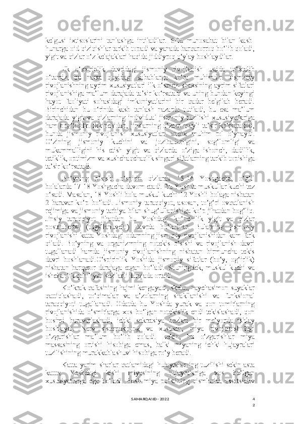 4
2kelgusi   ixtisoslarini   tanlashga   intiladilar.   SHu   munosabat   bilan   kasb-
hunarga oid qiziqishlar tarkib topadi va yanada barqarorroq bo‘lib qoladi,
yigit va qizlar o‘z kelajaklari haqida jiddiyroq o‘ylay boshlaydilar.
Ilk   o‘spirinlik   davridagi   jismoniy   rivojlanish   ustida   to‘xtalib
o‘tamiz,   bu   narsa   quyidagi   sabablarga   ko‘ra   muhimdir.   Jismoniy
rivojlanishning ayrim xususiyatlari ilk o‘spirin shaxsining ayrim sifatlari
rivojlanishiga ma’lum darajada ta’sir ko‘rsatadi va uning bundan keyingi
hayot   faoliyati   sohasidagi   imkoniyatlarini   bir   qadar   belgilab   beradi.
Birinchidan   bu   o‘rinda   kasb   tanlash   nazarda   tutiladi,   bu   esa   ma’lum
darajada   yigit   va   qizlarning   individual   jismoniy   tuzilishi   xususiyatlariga
ham  bog‘liqdir.  Ikkinchidan,  jinslarning o‘zaro mayli   ta’sir  ko‘rsatadiki,
bunda   jismoniy   rivojlanish   xususiyatlari   ancha   muhim   rol   o‘ynaydi.
O‘zining   jismoniy   kuchini   va   jozibadorligini,   sog‘lomligi   va
mukammalligini   his   etish   yigit   va   qizlarda   o‘ziga   ishonch,   dadillik,
tetiklik, optimizm va xushchaqchaqlik singari sifatlarning tarkib topishiga
ta’sir ko‘rsatadi.
Bo‘yning   o‘sishi   o‘spirin   qizlarda   15-16   Yoshgacha,   o‘g‘il
bolalarda 17-18 Yoshgacha davom etadi. Bu Yoshda muskullar kuchi tez
o‘sadi. Masalan, 18 Yoshli bola muskul kuchi 12 Yoshli bolaga nisbatan
2   baravar   ko‘p   bo‘ladi.   Jismoniy   taraqqiyot,   asosan,   to‘g‘ri   ovqatlanish
rejimiga va jismoniy tarbiya bilan shug‘ullanishiga ko‘p jihatdan bog‘liq.
Jinsiy   taraqqiyot   jihatdan   bu   Yoshdagi   ko‘pchilik   yigit   va   qizlar
postpubertat   (tugallanuvchi)   davrda   bo‘ladilar.   Bularning   jismoniy
rivojlanishi   katta  Yoshdagi  odamning  jismoniy   rivojlanishidan   kam   fark
qiladi.   Bo‘yning   va   organizmning   notekis   o‘sishi   va   rivojlanish   davri
tugallanadi   hamda   jismoniy   rivojlanishning   nisbatan   birmuncha   tekis
davri   boshlanadi.O‘spirinlik   Yoshida   jismoniy   sifatlar   (bo‘y,   og‘irlik)
nisbatan   barqaror   darajaga   etgan   bo‘ladi.   Shuningdek,   muskul   kuchi   va
ishchanlik qobiliyati sezilarli darajada ortadi.
Ko‘krak qafasining hajmi kengayadi, skelet, naychasimon suyaklar
qattiqlashadi,   to‘qimalar   va   a’zolarning   shakllanishi   va   funksional
taraqqiyoti   tugallanadi.   Odatda   bu   Yoshda   yurak   va   qon   tomirlarning
rivojlanishida   o‘smirlarga   xos   bo‘lgan   notekislik   endi   tekislashadi,   qon
bosimi   baravarlashadi,   ichki   sekretsiya   bezlari   bir   me’yorda   ishlay
boshlaydi.   Nerv   sistemasining   va   xususan,   miya   rivojlanishidagi
o‘zgarishlar   ma’lum   bo‘lib   qoladi.   Lekin,   bu   o‘zgarishlar   miya
massasining   ortishi   hisobiga   emas,   balki   miyaning   ichki   hujayralari
tuzilishining murakkablashuvi hisobiga ro‘y beradi.
Katta   yarim   sharlar   qatlamidagi   hujayralarning   tuzilishi   sekin-asta
kattta   Yoshdagi   kishi   miyasining   hujayralariga   xos   bo‘lgan
xususiyatlarga   ega   bo‘ladi.   Bosh   miya   po‘stining   qismlarida   assotsiativ
SAMARQAND - 2022 