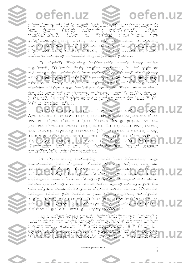 4
3to‘qimalarning miqdori ko‘payadi. Natijada o‘qish va mehnat jarayonida
katta   (yarim   sharlar)   qatlamining   analitik-sintetik   faoliyati
murakkablashadi.   Ba’zan   bu   Yoshdagi   o‘quvchilarda   nerv
qo‘zg‘aluvchanligining   ortishi,   nerv   sistemasi   normal   ishlashining
buzilishi   ko‘pincha   noto‘g‘ri   yashash   rejimining:   tungi   mashg‘ulotlar,
to‘yib   uxlamaslik,   toliqish,   chekish,   noratsional   ovqatlanish,   zararli
odatlar va boshqa ayrim sabablarning natijasida ro‘y beradi.
Ilk   o‘spirlik   Yoshining   boshlanishida   odatda   jinsiy   etilish
tugallanadi,   ikkilamchi   jinsiy   belgilar   rivojlanadi,   bu   hol   yigit   va
qizlarning   tashqi   ko‘rinishida   ham   sezilarli   o‘zgarish   hosil   qiladi.   Jinsiy
etilish   davrining   tugallanishi   hali   jismoniy   etuklikni   ham,   buning   ustiga
psixik   va   ma’naviy   etuklikni   ham   anglatmaydi.   Faqat   18   Yoshga   borib,
nikohdan   o‘tishga   ruxsat   beriladigan   davrda,   shu   Yosh   uchun   minimal
darajada   zarur   bo‘lgan   jismoniy,   ma’naviy,   fuqarolik   etuklik   darajasi
boshlanadi.   18   Yoshli   yigit   va   qizlar   jamiyat   tomonidan   katta   Yoshli
kishilar deb e’tirof etiladi.
Ilk o‘spirinlik davrini  ikkinchi o‘tish davri  deb hisoblash  mumkin.
Agar birinchi o‘tish davri ko‘proq bolalikka yaqin bo‘lsa, ikkinchi o‘tish
davrida   bo‘lgan   o‘spirin   ko‘proq   Yoshlik   davriga   yaqindir   va   shu
jihatidan   o‘rganiladi   hamda   tadqiq   etiladi.   Ilk   o‘spirinlik   davri,   asosan,
unda   mustaqil   hayotning   boshlanishi   (o‘rta   maktabni   tamomlab,   litsey,
kollejlarga   kirishi)bilan   xarakterlanadi.   Hayotdagi   bu   o‘zgarishlar   ilk
o‘spirinning   shaxsiga,   o‘z-o‘zini   anglashiga   ta’sir   ko‘rsatadi.
O‘smirlardan   farqli   o‘laroq   ilk   o‘spirinlar   katta   hayotni   tasavvur
etmaydilar, balki unda ishtirok etadilar.
Ilk   o‘spirinlarning   mustaqilligi   ortishi   bilan   kattalarning   unga
munosabatlari   ham   o‘zgaradi.   Kattalar   o‘smirga   ko‘proq   bola   deb
qarasalar,   ilk   o‘spirin   Yoshdagilarga   katta   odamdek   munosabatda
bo‘ladilar.   Ilk   o‘spirinlar   hayotda   o‘z   o‘rnini   topishga   nisbatan   intilishi
anglangan holatda bo‘ladi. U o‘z hayotiy rejalarini amalga oshirish uchun
harakat   qila   boshlaydi   va  ma’lum   bir   kasbni   egallay  boshlaydi   yoki   shu
soha   bo‘yicha   akademik   litseylarda   o‘qishini   davom   ettiradi.   O‘spirinlar
tanlagan   sohalari   yoki   kasblarida   juda   katta   yangiliklar,   kashfiyotlar
qilgilari   keladi,   lekin   asta-sekinlik   bilan   yangilik   va   kashfiyotlar   qilish
uchun ularda bilim va tajriba etishmayotganligini, buning uchun ko‘prok
o‘qish va o‘rganishlari kerakligini anglay boshlaydilar.
Hayot faoliyati kengaygan sari, o‘spirinlarda ijtimoiy rollar kengligi
faqat miqdor tomondangina kengayib qolmay, balki sifat tomonidan ham
o‘zgarib   boradi.   Masalan:   16   Yoshda   pasport   oladi;   18   Yoshidan   faol
saylash huquqiga va oila qurish imkoniyatiga ega bo‘ladi. O‘spirin jinoiy
ishlar   uchun   javobgar   bo‘ladi.   Ba’zi   o‘spirinlar   bu   Yoshdan   boshlab
SAMARQAND - 2022 