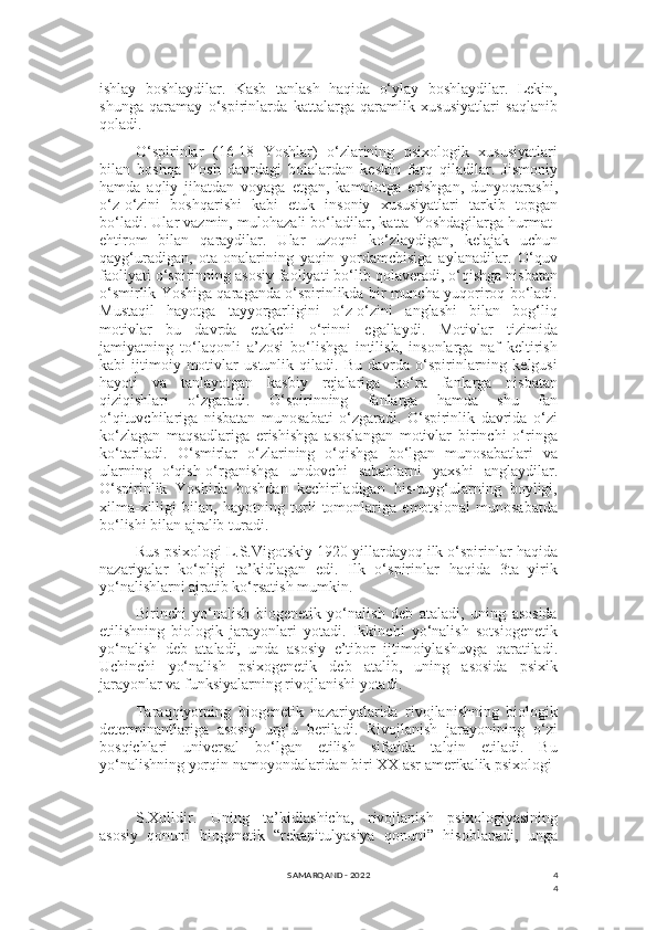 4
4ishlay   boshlaydilar.   Kasb   tanlash   haqida   o‘ylay   boshlaydilar.   Lekin,
shunga   qaramay   o‘spirinlarda   kattalarga   qaramlik   xususiyatlari   saqlanib
qoladi.
O‘spirinlar   (16-18   Yoshlar)   o‘zlarining   psixologik   xususiyatlari
bilan   boshqa   Yosh   davrdagi   bolalardan   keskin   farq   qiladilar.   Jismoniy
hamda   aqliy   jihatdan   voyaga   etgan,   kamolotga   erishgan,   dunyoqarashi,
o‘z-o‘zini   boshqarishi   kabi   etuk   insoniy   xususiyatlari   tarkib   topgan
bo‘ladi. Ular vazmin, mulohazali bo‘ladilar, katta Yoshdagilarga hurmat-
ehtirom   bilan   qaraydilar.   Ular   uzoqni   ko‘zlaydigan,   kelajak   uchun
qayg‘uradigan,   ota-onalarining   yaqin   yordamchisiga   aylanadilar.   O‘quv
faoliyati o‘spirinning asosiy faoliyati bo‘lib qolaveradi, o‘qishga nisbatan
o‘smirlik Yoshiga qaraganda o‘spirinlikda bir muncha yuqoriroq bo‘ladi.
Mustaqil   hayotga   tayyorgarligini   o‘z-o‘zini   anglashi   bilan   bog‘liq
motivlar   bu   davrda   etakchi   o‘rinni   egallaydi.   Motivlar   tizimida
jamiyatning   to‘laqonli   a’zosi   bo‘lishga   intilish,   insonlarga   naf   keltirish
kabi   ijtimoiy   motivlar   ustunlik   qiladi.   Bu   davrda   o‘spirinlarning   kelgusi
hayoti   va   tanlayotgan   kasbiy   rejalariga   ko‘ra   fanlarga   nisbatan
qiziqishlari   o‘zgaradi.   O‘spirinning   fanlarga   hamda   shu   fan
o‘qituvchilariga   nisbatan   munosabati   o‘zgaradi.   O‘spirinlik   davrida   o‘zi
ko‘zlagan   maqsadlariga   erishishga   asoslangan   motivlar   birinchi   o‘ringa
ko‘tariladi.   O‘smirlar   o‘zlarining   o‘qishga   bo‘lgan   munosabatlari   va
ularning   o‘qish-o‘rganishga   undovchi   sabablarni   yaxshi   anglaydilar.
O‘spirinlik   Yoshida   boshdan   kechiriladigan   his-tuyg‘ularning   boyligi,
xilma-xilligi   bilan,   hayotning   turli   tomonlariga   emotsional   munosabatda
bo‘lishi bilan ajralib turadi.
Rus psixologi L.S.Vigotskiy 1920 yillardayoq ilk o‘spirinlar haqida
nazariyalar   ko‘pligi   ta’kidlagan   edi.   Ilk   o‘spirinlar   haqida   3ta   yirik
yo‘nalishlarni ajratib ko‘rsatish mumkin.
Birinchi   yo‘nalish   biogenetik   yo‘nalish   deb   ataladi,   uning   asosida
etilishning   biologik   jarayonlari   yotadi.   Ikkinchi   yo‘nalish   sotsiogenetik
yo‘nalish   deb   ataladi,   unda   asosiy   e’tibor   ijtimoiylashuvga   qaratiladi.
Uchinchi   yo‘nalish   psixogenetik   deb   atalib,   uning   asosida   psixik
jarayonlar va funksiyalarning rivojlanishi yotadi.
Taraqqiyotning   biogenetik   nazariyalarida   rivojlanishning   biologik
determinantlariga   asosiy   urg‘u   beriladi.   Rivojlanish   jarayonining   o‘zi
bosqichlari   universal   bo‘lgan   etilish   sifatida   talqin   etiladi.   Bu
yo‘nalishning yorqin namoyondalaridan biri XX asr amerikalik psixologi
S.Xolldir.   Uning   ta’kidlashicha,   rivojlanish   psixologiyasining
asosiy   qonuni   biogenetik   “rekapitulyasiya   qonuni”   hisoblanadi,   unga
SAMARQAND - 2022 