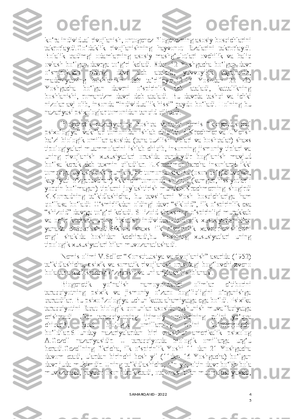 4
5ko‘ra individual rivojlanish, ontogenez filogenezning asosiy bosqichlarini
takrorlaydi.Go‘daklik   rivojlanishning   hayvonot   fazalarini   takrorlaydi.
Bolalik   qadimgi   odamlarning   asosiy   mashg‘ulotlari   ovchilik   va   baliq
ovlash   bo‘lgan   davrga   to‘g‘ri   keladi.   8dan   12   Yoshgacha   bo‘lgan   davr
o‘smirlikdan   oldingi   davr   deb   ataladi,   yovvoyilik   tugallanib,
madaniyatning   boshlanishi   deb   ta’riflaydi.12-13   Yoshdan   22   -25
Yoshgacha   bo‘lgan   davrni   o‘spirinlik   deb   ataladi,   kattalikning
boshlanishi,   romantizm   davri   deb   ataladi.   Bu   davrda   tashqi   va   ichki
nizolar avj olib, insonda  “individuallik hissi” paydo bo‘ladi. Holning bu
nazariyasi psixologlar tomonidan tanqid qilinadi.
Biogenetik   nazariyaning   boshqa   varianti   nemis   “konstitutsional
psixologiya” vakillari tomonidan ishlab chiqildi. E.Krechmer va E.Yensh
ba’zi   biologik   omillar   asosida   (tana   tuzilishi   tiplari   va   boshqalar)   shaxs
tipologiyalari  muammolarini  ishlab chiqib, insonning jismoniy  tiplari  va
uning   rivojlanish   xususiyatlari   orasida   qandaydir   bog‘lanish   mavjud
bo‘lsa   kerak   deb   taxmin   qiladilar.   E.Krechmer   barcha   insonlarni   ikki
tomonga joylashtirish mumkin, bir tomonda sikloid (oson qo‘g‘aluvchan,
kayfiyati   o‘zgaruvchan)   ikkinchi   tomonda   shizoid   (kamgap,hissiyotlar   i
yorqin   bo‘lmagan)   tiplarni   joylashtirish   mumkin.Krechmerning   shogirdi
K.Konradning   ta’kidlashicha,   bu   tavsiflarni   Yosh   bosqichlariga   ham
qo‘llasa   bo‘ladi:   O‘smirlikdan   oldingi   davr   “sikloid”,   ilk   o‘spirinlik   esa
“shizoid” davrga to‘g‘ri keladi. SHizoid shaxsning o‘spirinligi murakkab
va   og‘ir   kechadi,   uning   hislatlari   individual-tipologik   xususiyatlar   bilan
yanada   chuqurlashadi.Sikloid   shaxs   ilk   o‘spirinlik   xavotirlanishlarini
engil   shaklda   boshidan   kechiradi,bu   Yoshning   xususiyatlari   uning
tipologik xususiyatlari bilan muvozanatlashadi.
Nemis olimi V.Seller “Konstitutsiya va rivojlanish” asarida (1952)
ta’kidlashicha,   psixik   va   somatik   rivojlanish   orasidagi   bog‘lovchi   zveno
bola tana tuzilishining o‘zgarishi va uni anglash hisoblanadi.
Biogenetik   yo‘nalish   namoyondalari   olimlar   e’tiborini
taraqqiyotning   psixik   va   jismoniy   o‘zaro   bog‘liqligini   o‘rganishga
qaratdilar. Bu psixofizologiya uchun katta ahamiyatga ega bo‘ldi. Psixika
taraqqiyotini   faqat   biologik   qonunlar   asosida   tushunish   muvaffaqiyatga
erishmadi.   Ular   taraqqiyotning   ijtimoiy   omillarining   rolini   yo‘qqa
chiqarib,   faqat   biologik   omillarning   rolini   bo‘rttirmoqchi
bo‘ldilar.SHunday   nazariyalardan   biri   mashhur   amerikalik   psixolog
A.Gezell   nazariyasidir.   U   taraqqiyotda   biologik   omillarga   urg‘u
beradi.Gezellning   fikricha,   ilk   o‘spirinlik   Yoshi   11   dan   21   Yoshgacha
davom   etadi,   ulardan   birinchi   besh   yil   (11dan   16   Yoshgacha)   bo‘lgan
davr juda muhimdir. Uning ta’kidlashicha, o‘n yil, oltin davr bo‘lib bola
muvozanatli, hayotni oson idrok etadi, ota-onasi bilan muomalasi yaxshi,
SAMARQAND - 2022 