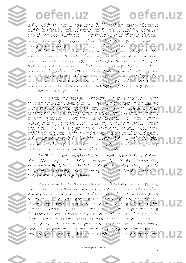 4
6tashqi   ko‘rinishi   haqida   qayg‘urmaydi.   11   Yoshdan   organizmda   qayta
qurish   boshlanadi;   bola   ta’sirchan   bo‘lib   qoladi,   qarshilik   ko‘rsatish
(negativizm), kayfiyatning tez o‘zgarishi, tengdoshlari bilan janjallar, ota-
onaga   qarshi   isyon   paydo   bo‘ladi.12   Yoshda   hayotga   munosabat
ijobiylasha   boshlaydi,   o‘smirning   oiladan   uzoqlashishi   hamda
tengdoshlarining   ta’siri   kuchaya   boradi.   Bu   Yoshdagi   asosiy   hislatlar:
aqllilik,   chidamlilik   va   hazil;   o‘smir   bajonudil   tashabbus   bilan   chiqadi,
tashqi   ko‘rinishi   haqida   qayg‘ura   boshlaydi   va   qarama-qarshi   jins
vakillariga   qiziqishi   ortadi.   13   Yoshlilarning   asosiy   hislatlari   –   o‘smir
o‘zi   bilan   o‘zi   bo‘lib,   introvertlik   hislatlari   kuchayadi;   o‘z-o‘zini   tanqid
qiladi, tanqiddan tez xafa bo‘ladi, psixologiya bilan qiziqa boshlaydi, ota-
onaga   ham   tanqidiy   munosabatda   bo‘la   boshlaydi,   do‘st   tanlashi   ham
o‘zgarib boradi, somatik o‘zgarishlar kuchayganligi sababli kayfiyatning
tez o‘zgarishi namoyon bo‘ladi.
14   Yoshda   introversiya   ekstroversiya   bilan   almashadi,   o‘smir
muloqatchan, kuch-quvvatga to‘la, o‘ziga ishonchi  ortgan, insonlarga va
ular   orasidagi   farqqa   qiziqish   ortadi.   U   o‘zini   boshqalar   bilan
solishtirishni, kino va adabiy qahramonlarga o‘zini o‘xshatib, muhokama
qilishni   yoqtiradi.   Gezellning   ta’kidlashicha,   15   Yoshlilarning
xususiyatlarini  yagona shaklda ifodalash qiyin, chunki  individual  farqlar
ortib boradi. Bu Yoshdagi yangi psixologik tuzilma - mustaqillik ruhining
ortishi bo‘lib, bunda o‘smirning maktab va oilaga munosabati kuchayadi,
tashqi   nazoratdan   qochish   o‘z-o‘zini   nazorat   qilish   va   ongli   o‘z-o‘zini
tarbiyalash   bilan   uyg‘unlashadi.   Bularning   barchasi   o‘smirning   salbiy
ta’sirlarni idrok qilish va tez xafa bo‘lishini orttiradi.
16   Yoshda   yana   osoyishtalik   boshlanadi:   isyonchilik   xushchaq-
chaqlikkka   aylanadi,   ichki   mustaqillik,   hissiy   barqarorlik,
muloqatchanlik,   kelajakka   intilish   kuchayadi.SHunday   qilib,   Gezellda
biogenetik   qonsepsiya   taraqqiyotning   turli   jihatlarini,   xronologik
birlashtirilgan tavsiflashga aylanadi.
Sotsiogenetik nazariyalarda ilk o‘spirinlik xususiyatlari jamiyatning
tuzilishidan,   ijtimoiylashuv   usullaridan,   boshqalar   bilan   o‘zaro   ta’sir
xususiyatlaridan   kelib   chiqadi.   Ilk   o‘spirinlikni   o‘rganishda   sotsiogentik
yo‘nalish   ijtimoiy   psixologiyaning   ta’siri   bilan   bog‘liq.Nemis   psixologi
K.Levinning   “maydon   nazariyasi”   bo‘yicha   insonning   xulq-atvori,   bir
tomondan   shaxsning,   ikkinchi   tomondan   uni   o‘rab   turgan   muhitning
funksiyasidir. Lekin shaxs xususiyatlari va muhit hislatlari o‘zaro bog‘liq.
Bola   oiladan,   maktabdan   tashqarida   mavjud   bo‘la   olmaydi,   chunki   bu
ijtimoiy   institutlar   alohida   olingan   individlarsiz   bo‘lishi   mumkin   emas.
Levin   shaxsiy   va   muhit   komponentlarining   birligi   va   o‘zaro   ta’sirini
hayotiy   yoki   psixologik   fazo   deb   ataydi.   O‘tish   davrining   muhim
SAMARQAND - 2022 