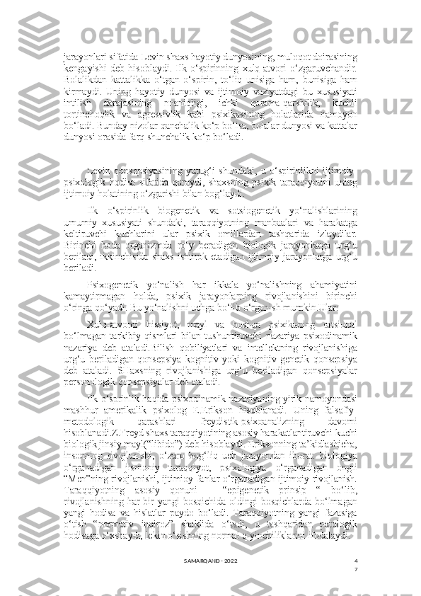 4
7jarayonlari sifatida Levin shaxs hayotiy dunyosining, muloqot doirasining
kengayishi   deb   hisoblaydi.   Ilk   o‘spirinning   xulq-atvori   o‘zgaruvchandir.
Bolalikdan   kattalikka   o‘tgan   o‘spirin,   to‘liq   unisiga   ham,   bunisiga   ham
kirmaydi.   Uning   hayotiy   dunyosi   va   ijtimoiy   vaziyatdagi   bu   xususiyati
intilish   darajasining   noaniqligi,   ichki   qarama-qarshilik,   kuchli
tortinchoqlik   va   agressivlik   kabi   psixikasining   holatlarida   namoyon
bo‘ladi. Bunday nizolar qanchalik ko‘p bo‘lsa, bolalar dunyosi va kattalar
dunyosi orasida farq shunchalik ko‘p bo‘ladi.
Levin   qonsepsiyasining   yutug‘i   shundaki,   u   o‘spirinlikni   ijtimoiy-
psixologik   hodisa   sifatida   qaraydi,   shaxsning   psixik   taraqqiyotini   uning
ijtimoiy holatining o‘zgarishi bilan bog‘laydi.
Ilk   o‘spirinlik   biogenetik   va   sotsiogenetik   yo‘nalishlarining
umumiy   xususiyati   shundaki,   taraqqiyotning   manbaalari   va   harakatga
keltiruvchi   kuchlarini   ular   psixik   omillardan   tashqarida   izlaydilar.
Birinchi   hoda   organizmda   ro‘y   beradigan   biologik   jarayonlarga   urg‘u
beriladi,  ikkinchisida  shaxs   ishtirok  etadigan  ijtimoiy  jarayonlarga  urg‘u
beriladi.
Psixogenetik   yo‘nalish   har   ikkala   yo‘nalishning   ahamiyatini
kamaytirmagan   holda,   psixik   jarayonlarning   rivojlanishini   birinchi
o‘ringa qo‘yadi. Bu yo‘nalishni uchga bo‘lib o‘rganish mumkin.Ular:
Xulq-atvorni   hissiyot,   mayl   va   boshqa   psixikaning   ratsional
bo‘lmagan   tarkibiy   qismlari   bilan   tushuntiruvchi   nazariya   psixodinamik
nazariya   deb   ataladi.Bilish   qobiliyatlari   va   intellektning   rivojlanishiga
urg‘u   beriladigan   qonsepsiya   kognitiv   yoki   kognitiv-genetik   qonsepsiya
deb   ataladi.   SHaxsning   rivojlanishiga   urg‘u   beriladigan   qonsepsiyalar
personologik qonsepsiyalar deb ataladi.
Ilk o‘sprinlik haqida psixodinamik nazariyaning yirik namoyondasi
mashhur   amerikalik   psixolog   E.Erikson   hisoblanadi.   Uning   falsafiy-
metodologik   qarashlari   freydistik-psixoanalizning   davomi
hisoblanadi.Z.Freyd shaxs taraqqiyotining asosiy harakatlantiruvchi kuchi
biologik jinsiy mayl(“libido”) deb hisoblaydi. Eriksonning ta’kidlashicha,
insonning   rivojlanishi,   o‘zaro   bog‘liq   uch   jarayondan   iborat:   biologiya
o‘rganadigan   jismoniy   taraqqiyot,   psixologiya   o‘rganadigan   ongli
“Men”ning rivojlanishi, ijtimioy fanlar o‘rganadigan ijtimoiy rivojlanish.
Taraqqiyotning   asosiy   qonuni   –   “epigenetik   prinsip   “   bo‘lib,
rivojlanishning har bir yangi  bosqichida oldingi bosqichlarda bo‘lmagan
yangi   hodisa   va   hislatlar   paydo   bo‘ladi.   Taraqqiyotning   yangi   fazasiga
o‘tish   “normativ   inqiroz”   shaklida   o‘tadi,   u   tashqaridan   patologik
hodisaga o‘xshaydi, lekin o‘sishning normal qiyinchiliklarini ifodalaydi.
SAMARQAND - 2022 