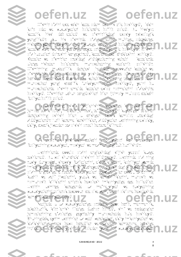 4
8O’smir   o’zini   asta-sekin   katta   odam   deb   his   qila   boshlaydi,     lekin
ko’p     odat     va     xususiyatlari     bolalarcha     bo’lib     qoladi.     Bu     hissiyot
kattalik     hissi     deb   ataladi     va     o’smirlikdagi     asosiy     psixologik
yangilikdir.     Bu     his     o’smirda     o’ziga,     atrof     muhitga,   odamlarga
nisbatan yangi hissiy poziciyani yuzaga keltiradi. U bolalar xulq-atvorini
kattalar   xulqi   va   qadriyatlariga   qayta   orientaciya   qila   boshlaydi.   O’smir
o’z huquqlari doirasini kengaytiradi, kattalarni esa  cheklashni  xohlaydi.
Kattalar     va     o’smirlar     orasidagi     zididyatlarning     sababi     –     kattalarda
ularga   nisbatan     bolalarcha     munosabatning     saqlanib     qolishidir.
O’smirning     mustaqillik     darajasi     haqidagi   tasavvurlar   kattalar   va
o’smirlarda   turlicha.   Kattalar   bu   yoshda   o’smirlarga   o’z   yonidan   joy
berishni o’rganishlari  lozim.  Shu  sababli  o’smirning  tengqurlari  bilan
munosabati     yangi     specifik     funksiyani   bajara     boshlaydi,     ya`ni     bu
munosabatlarda   o’smir   amalda   kattalar   axloq   normalarini   o’zlashtira
boshlaydi.   O’smirlar   uchun   tengdoshlari   bilan   ijtimoiy   muloqot   etakchi
faoliyat bo’lib qoladi.
Ilk   uspirinning   psixik   rivojlanishini   xarakatga   kеltiruvchi   kuch
jamoat   tashkilotlari,   maktab   jamoasi,   ta’lim   jarayoni   kuyadigan   talablar
darajasining   oshishi   bilan   u   erishgan   psixik   kamolot   urtasidagi
ziddiyatlardir.Turli   karama–karshiliklar,   ziddiyatlar   uspirinning   axlokiy,
akliy, etsеtik jixatdan tеz o`sishi orqali bartaraf kilinadi.
Ilk   uspirinlik   yoshidagi   еtakchi   omil   yuqori   sinf   o`quvchisi
faoliyatining xususiyati, moxiyati  va mazmunidagi tub burilishdir.
Uspirinlarda   avvalo   o`zini   anglashdagi   siljish   yaqqol   kuzga
tashlanadi.   Bu   xol   shunchaki   o`sishni   bildirmaydi.   Uspirinda   o`zi-ning
ruxiy   dunyosini,   shaxsiy   fazilatlarini,   akl-zakovatini,   kobiliyati   xamda
imkoniyatini aniqlashga intilish kuchayadi. Bu yosh-dagi o`quvchilarning
o`zini   anglashga   aloqador   xususiyatlari   mavjud.   Ular   avval,   uzlarining
kuchli   va   zaif   jixatlarini,   yutuk   va   kamchi-liklarini,   munosib   va
nomunosib   kiliklarini   aniqrok   baxolash   imkoniyatiga   ega   bo`ladilar.
Uspirin   usmirga   karaganda   uz   ma’na-viyati   va   ruxiyatining
xususiyatlarini to`larok tasavvur  eta olsa xam, ularni okilona baxolashda
kamchiliklarga yul kuyadi. 
Natijada   u   uz   xususiyatlariga   ortikcha   baxo   bеrib,   manmanlik,
takabburlik,   kibr-lanish   illatiga   duchor   bo`ladi,   sinf   va   pеdagoglar
jamoalarining   a’zolariga   gayritabiiy   munosabatda   bula   boshlaydi.
Shuningdеk, ayrim uspirinlar uz xatti–xarakatlari, akliy imkoniyatlari va
kizikishlariga   pats   baxo   bеradilar   va   uzlarini   kamtarona   tutishga
intiladilar.   Usmirlik   yoshidagi   boladan   yana   bir   xususiyat–murakkab
SAMARQAND - 2022 