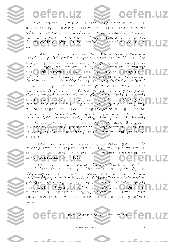 5tanlanish   jarayonida     yer   yuzida   saqlanib   qolgan   minglab   millat   va
elatlarning   keyingi   davrdagi   taraqqiyoti   ko‘proq   biologik   omillardan
ko‘ra,   ijtimoiy-sotsial   omillar   ta’sirida   ro‘y   bermoqda.   Shuning   uchun
ham   har   bir   individni   yoki   shaxsni   o‘rganish   masalasi   uning   bevosita
ijtimoiy muhiti va uning ijtimoiy normalari doirasida o‘rganishni taqozo
etadi. 
Sotsial yoki ijtimoiy muhit - bu insonning aniq maqsadlar va rejalar
asosida   faoliyat   ko‘rsatadigan   dunyosidir.   Mazmunan   har   bir   insonning
shu   ijtimoiy   olam   bilan   aloqasi   uning   insoniyat   tajribasi,   madaniyati   va
qabul   qilingan,   tan   olingan   ijtimoiy   xulq   normalari   doirasidagi
harakatlarida   namoyon   bo‘ladi.   Psixologiya   ilmining     namoyondalari
bo‘lmish olimlarning butun bir  avlodi  anashu  shaxs  va jamiyat  aloqalari
tizimida   insonning   tub   mohiyatini   anglash,   uning   rivojlanishi   va   kamol
topishi   qonuniyatlarini   ochib   berish   yo‘nalishida   izlanishlar   olib
bormoqdalar. AbuNasrFarobiy, A. Navoiy, IbnSino, Beruniy kabi yuzlab
Sharq   allomalari   ham   bu   o‘zaro   bog‘liqlikning   falsafiy   va   ijtimoiy
sirlarini   ochishga   o‘zlarining   eng   durdona   asarlarini   bag‘ishlaganlar.
Barcha qarashlarga umumiy bo‘lgan narsa shu bo‘lganki, odamni, uning
mohiyatini   anglash   uchun   avvalo   uning   shu   jamiyatda   tutgan   o‘rni   va
mavqeini   bilish   zarur.   Shaxsni   o‘rganishning   birlamchi   mezoni   ham
shundan   kelib   chiqqan   holda,   uning   ijtimoiy   mavqei,   ijtimoiy
munosabatlar   tizimidagi   o‘rni   bilan   belgilanishi   kerak.   Shu   nuqtai
nazardan biz o‘z ilmiy tadqiqot ishimizni “Hozirgi zamon psixologiyasida
shaxsning   rivojlanishi   va   ijtimoiylashuvi”   muammolarini   yoritish   ga
qaratdik.
Psixologiya     dasturida     rеjalashtirilgan   mavzular    yoshlarni    o`z
imkoniyatlarini     to`liq   anglab     еtishi     va     shu     imkoniyatlarni     amalga
oshirish     uchun     zarur     ko`nikma     va     malakalar   shakllanishining
psixologik jihatlarini taxlil qiladi.
Psixologik     bilimlarni     egallash     bo`lajak     kadrlarda     o`z-o`zini
to`g`ri     baholash,     o`z imkoniyatlaridan   omilkorona   foydalanish,   o`z-
o`ziga   buyruq   bеrish,   o`z-o`zini     nazorat     qilish   kabi   muhim   sifatlar
shakllanishiga   yordam   bеradi.Mazkur   uslubiy   qo`llanma   bakalavr   ta'lim
yo’nalishi   talabalariga   «Psixologiya»   fanidan   talabalar   amaliy
mashg’ulotlarga     tayyorgarlik     ko’rishda,     mustaqil     ish     topshiriqlarini
bajarishda   foydalanadilar.   Shuningdеk,   o’z   bilimini     tеkshirib   ko’rishi
uchun     savollar   kiritilgan   bo’lib   talabani   o’z   ustida   ishlashga   ko’mak
bеradi.
I BOB: Psixologiyada o’smirlik tadqiqotlari.
SAMARQAND - 2022 