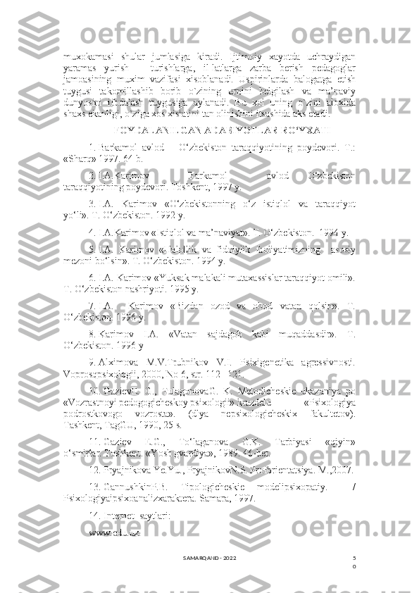 5
0muxokamasi   shular   jumlasiga   kiradi.   Ijtimoiy   xayotda   uchraydigan
yaramas   yurish   –   turishlarga,   il-latlarga   zarba   bеrish   pеdagoglar
jamoasining   muxim   vazifasi   xisoblanadi.   Uspirinlarda   balogatga   еtish
tuygusi   takomillashib   borib   o`zining   urnini   bеlgilash   va   ma’naviy
dunyosini   ifodalash   tuygusiga   aylanadi.   Bu   xol   uning   o`zini   aloxida
shaxs ekanligi, o`ziga xos xislatini tan olinishini itsashida aks etadi.
FOYDALANILGAN ADABIYOTLAR RO‘YXATI
1.  Barkamol   avlod   –   O‘zbekiston   taraqqiyotining   poydevori.   T.:
«Sharq» 1997. 64 b.
2.  I.A.Karimov           Barkamol           avlod   -   O‘zbekiston
taraqqiyotining poydevori. Toshkent, 1997 y.
3.  I.A.   Karimov   «O‘zbekistonning   o‘z   istiqlol   va   taraqqiyot
yo‘li». T. O‘zbekiston. 1992 y.
4.  I.A.Karimov «Istiqlol va ma’naviyat». T. O‘zbekiston.  1994 y.
5.  I.A.   Karimov   «Halollik   va   fidoiylik   faoliyatimizning     asosiy
mezoni bo‘lsin». T. O‘zbekiston. 1994 y.
6.  I.A. Karimov «Yuksak malakali mutaxassislar taraqqiyot omili».
T. O‘zbekiston nashriyoti. 1995 y.
7.  I.A.     Karimov   «Bizdan   ozod   va   obod   vatan   qolsin».   T.
O‘zbekiston. 1996 y.
8.  Karimov   I.A.   «Vatan   sajdagoh   kabi   muqaddasdir».   T.
O‘zbekiston. 1996 y
9.  Alximova     M.V.Trubnikov     V.I.     Psixigenetika     agressivnosti.
Voprosqpsixologii, 2000, No 6, str. 112 –121.
10.  GazievE.   G.,   TulagonovaG.   K.   Metodicheskie   ukazaniya   po
«Vozrastnoyi pedogogicheskoy psixologii» krazdelu   «Psixologiya
podrostkovogo   vozrosta».   (dlya   nepsixologicheskix   fakultetov).
Tashkent, TagGU, 1990, 25 s.
11.  Gaziev     E.G.,     To‘laganova     G.K.     Tarbiyasi     «qiyin»
o‘smirlar. Toshkent. «Yosh gvardiya», 1989. 46-bet.
12.  Pryajnikova Ye.Yu., PryajnikovN.S. Proforientatsiya. M.,2007.
13.  GannushkinP.B.   Tipologicheskie   modelipsixopatiy.     /
Psixologiyaipsixoanalizxaraktera. Samara, 1997.
14.  Internet  saytlari:
www.edu.uz.
SAMARQAND - 2022 