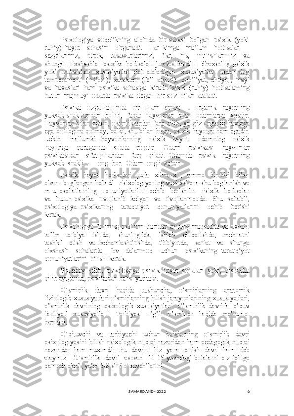 6Psixologiya  voqelikning  alohida  bir sohasi  bo'lgan  psixik  (yoki
ruhiy)   hayot     sohasini     o'rganadi.     Har   kimga     ma’lum     hodisalar   —
sezgilarimiz,     id rok,     tasawurlarimiz,     fikr,     his,     intilishlarimiz     va
shunga     o'xshashlar   psixika   hodisalari   jumlasidandir.     Shaxsning   psixik
yoki     individual     xususiyatlari   deb   ataladigan     xususiyatlar:     odamning
temperamenti  (mijozi),  xarakteri  (fe’l- atvori),  qobiliyat,  ehtiyoj,  mayl
va  havaslari  ham  psixika  sohasiga  kiradi.Psixik  (ruhiy)  hodisalaming
butun  majmuyi  odatda  psixika  degan  bir so'z  bilan  ataladi.
Psixika     o'zga     alohida     bir     olam     emas:     u     organik     hayotning
yuksak shakllaridan   bo'lib,   faqat   hayvonlar   bilan   odamlarga   xosdir.
Hayvonlar bilan odam, o'simliklardan farq qilib, yolg'iz organik havotga
ega bo'libgina qolmay, balki, shu bilan birga, psixik hayotga ham egadir.
Lekin,     ma'lumki.   hayvonlarning     psixik     hayoti     odamning     psixik
hayotiga     qaraganda     sodda-   roqdir.     Odam     psixikasi     hayvonlar
psixikasidan     sifat   jihatidan     farq     qiladi.   Odamda     psixik     hayotning
yuksak  shakli  —  ong  bor.  Odam  ongli  zotdir.
Psixik     hayot     hodisalari     juda     xilma-xil,     ammo     bir-biri     bilan
o'zaro bog'langan bo'ladi.  Psixologiyaning vazifasi ana shu bog'lanish va
m   uno sabatlarning     qonuniyatlarini     ochib     berishdir.     Psixik     hodisalar
va    butun psixika     rivojlanib   kelgan     va    rivojlanmoqda.   Shu   sababli,
psixologiya   psixikaning     taraqqiyot     qonuniyatlarini     ochib     berishi
kerak.
Psixologiya   fanining   ma’lumotlaridan   amaliy   maqsadda   va   avvalo
ta'lim-   tarbiya     ishida,     shuningdek,     ishlab     chiqarishda,     mehnatni
tashkil     etish     va   ixchamlashtirishda,     tibbiyotda,     san'at     va     shunga
o'xshash     sohalarda     fov-   dalanmoq     uchun     psixikaning   taraqqiyot
qonuniyatlarini  bilish  kerak.
Shunday  qilib,  psixologiya  psixik  hayot  sohalari  yoki,  qisqacha
qilib aytganda, psixikadan bahs  yuritadi.
O`smirlik     davri     haqida     tushuncha,     o’smirlarning     anatomik
fiziologik xususiyatlari o’smirlarning bilish jarayonlarining xususiyatlari,
o’smirlik   davrining   psixologik   xususiyatlari.   O’smirlik   davrida   o’quv
faoliyati   xususiyatlari.   Tarbiyasi   o’g’ir   o’smirlar   haqida   ma’lumot
beriladi.
O`qituvchi     va     tarbiyachi     uchun     bolalarning     o`smirlik     davri
psixologiyasini bilish psixologik nuqtai nazaridan ham pedagogik nuqtai
nazaridan ham muximdir. Bu   davrni   biz   yana   o`tish   davri   ham   deb
ataymiz.     O`smirlik     davri     asosan     11-15   yoshdagi   bolalarni   o`z   ichiga
qamrab oladi, ya’ni 5-8 sinf o`quvchilarini.
SAMARQAND - 2022 