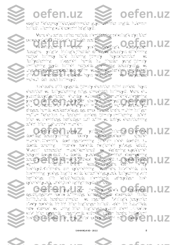 8sezgilar fikrlar,maylliklar,kechinmalar   guyo   usmirlar   ongida   hukmron
bo`ladi. Ularning xulki atvorini belgilaydi.
Mana shu tariqa oqibat natijada o`smirlarning psixologik qiyofalari
asosan yolg`iz sof biologik omil deb qaraladi.
Psixologlarning       fikricha       yosh       psixologik       xususiyatlari
faqatgina       yolg`iz     biologik   jihatidan   etilishi   va   taraqqiyot   etilishining
natijasi   bo`lmay   balki   bolaning   ijtimoiy     hayotsharoitlari     va
faoliyatlarining         o`zgarishi     hamda     bu     jihatdan     yangi   ijtimoiy
omillarning     paydo     bo`lishi     natijasida     o`smirning     taraqqiyotiga     va
unga beriladigan   maktabdagi    ta’lim    va   tarbiya   berishni    aniq tashqil
qilish       o`smirlarning       qonkret     hayot     sharoitlari         va     faoliyatning
mahsuli  deb  qarab bo`lmaydi.
Boshqacha  qilib aytganda ijtimoiy sharoitlar   rolini qonkret   hayot
sharoitlari   va   faoliyatlarining   roliga   almashtirib   bo`lmaydi.   Mana   shu
yuqorida aytilganlardan   shunday   xulosa   qilish   mumkinki,o`smirning
yoshi           va     uning     hususiyatlari   absolyut   ahamiyatli     kasb etmaydi
shu  munosabat bilan o`smirlik  yoshi  mutloqo aniq ma’lum va absolyut
chegara hamda xarakteritsikaga ega emas bu erda ancha muhim bo`lgan
ma’lum fikrlar bor. Bu   farqlarni     qonkret   ijtimoiy omillarning       ta’siri
bilan  va  o`smirlarga  beriladigan  turli  ta’lim  va  tarbiya  sharoitlarining
ta’siri  bilan  tushuntirish mumkin.
Taraqqiyotning         asosiy                 yo`nalishi         bolaning         o`smirlik
davridagi   taraqqiyotining         asosiy         xarakteritsikasini         ajratish
mumkin. O`smirlik    davri organizmning    jo`shqin  o`sish  davridir.  Bu
davrda     tananing         intensiv     ravishda     rivojlanishi     yo’zaga     keladi,
Musqo`l     apparatlari     mutsahkamlanadi     va     skeletning   suyaklanish
jarayoni davom etadi. Bu  davrda    yurak  qon    tomirlari  sitsemasining
taraqqiyotida     mos     kelmaslik   hodisasi     kuchlaniladi.Bu     paytda     yurak
xajmi         jihatidan     ancha     kattalashadi,ancha   kuchli     ishlay
boshlaydi.Ko`pincha    qon    aylanishining         vaqtincha    bo`zilishida    qok
bosimining     yoshga   bog`liq   xolda   ko`tarilishiga,yurak   faoliyatining   zo`r
berilishiga     olib     keladi.Natijada     o`smirlarda     uchraydigan     bosh
aylanishi,yurak  urishi,bosh og`rig`i paydo bo`ladi.
O`smirlarning     yoshi     ham     jismoniy     psixik         hususiyatga
egadir,organizm Pavlov  ta’limotiga  ko`ra,bir  butun  sitsemadan    iborat
bo`lib,bunda     barchato`qimalar         va     organlar         fiziologik     jarayonlar
o’zviy  ravishda  bir-biri  bilan bog`langan bo`ladi. Lekin  bir  butunlikda
nerv     sitemasi     va     uning     bilan     bog`langan     yuqori     qismi   I.P.Pavlov
so`zi  bilan  aytganda    organizmda  sodir  bo`ladigan  barcha  hodisalarni
boshqarib  turuvchi  bosh  miya  po`tsi  asosiy  etakchi  rolni  o`ynaydi.
SAMARQAND - 2022 