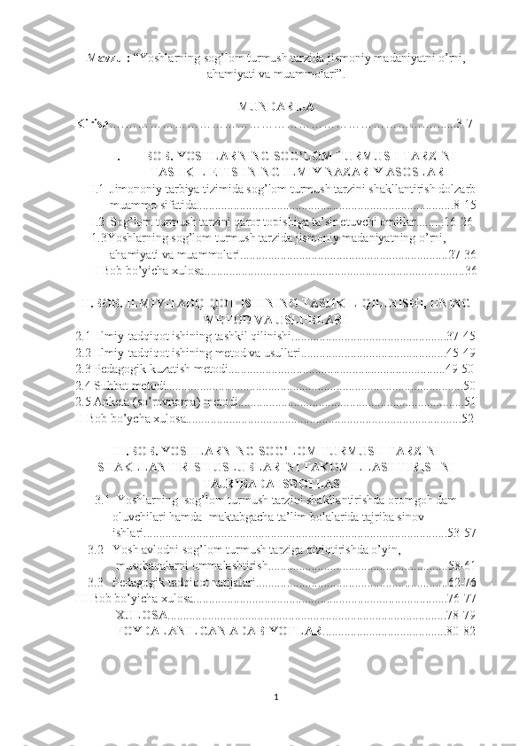 Mavzu :  “Yoshlarning sog’lom turmush tarzida jismoniy madaniyatni o’rni,
ahamiyati va muammolari”.
MUNDARIJA
Kirish ….……………………………………………………………….….. ....3-7
I. BОB. YOSHLARNING SOG’LOM TURMUSH TARZINI
TASHKIL ETISHNING ILMIY NAZARIY ASOSLARI
I.1 Jimononiy tarbiya tizimida sog’lom turmush tarzini shakllantirish dolzarb
muammo sifatida...................................................................................8-15
I.2 Sog’lom turmush tarzini qaror topishiga ta’sir etuvchi omillar.........16-26
1.3Yoshlarning sоg’lоm turmush tarzida jismоniy   madaniyatning o’rni,
      ahamiyati va muammolari...................................................................27-36
 I Bob bo’yicha xulosa....................................................................................36
II.BОB. ILMIY-TADQIQOT ISHINING TASHKIL QILINISHI, UNING
METOD VA USLUBLARI
2.1  Ilmiy-tadqiqot ishining tashkil qilinishi..................................................37-45
2.2  Ilmiy-tadqiqot ishining metod va usullari...............................................45-49
2.3 Pedagogik kuzatish metodi......................................................................49-50
2.4 Suhbat metodi................................................................................................50
2.5 Anketa (so’rovnoma) metodi.........................................................................51
II Bob bo’ycha xulosa.........................................................................................52
III.BОB. YOSHLARNING SОG’LОM TURMUSH TARZINI
SHAKLLANTIRISH USLUBLARINI TAKOMILLASHTIRISHNI
TAJRIBADA ISBOTLASH
3.1  Yoshlarning  sog’lom turmush tarzini shakllantirishda oromgoh dam
            oluvchilari hamda  maktabgacha ta’lim bolalarida tajriba sinov 
            ishlari..................................................................................................53-57
    3.2   Yosh avlodni sog’lom turmush tarziga qiziqtirishda o’yin, 
             musobaqalarni ommalashtirish..........................................................58-61
    3.3   Pedagogik tadqiqot natijalari..............................................................62-76
III Bob bo’yicha xulosa..................................................................................76-77
             XULOSA ..........................................................................................78-79
             FOYDALANILGAN ADABIYOTLAR ........................................80-82
                                                           
                                                           
1 