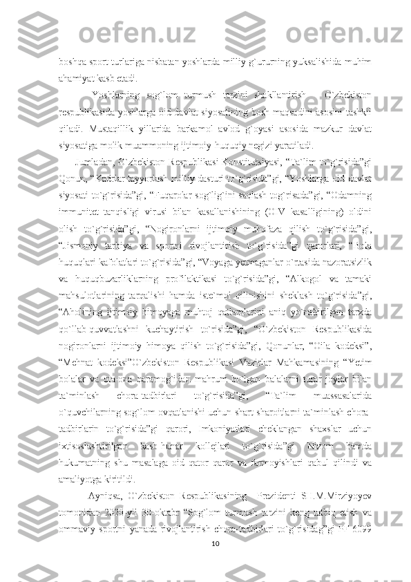 boshqa sport turlariga nisbatan yoshlarda milliy g`ururning yuksalishida muhim
ahamiyat kasb etadi. 
          Yoshlarning   sog`lom   turmush   tarzini   shakllantirish   –   O`zbekiston
respublikasida yoshlarga oid davlat  siyosatining bosh maqsadini  asosini  tashkil
qiladi.   Mustaqillik   yillarida   barkamol   avlod   g`oyasi   asosida   mazkur   davlat
siyosatiga molik muammoning ijtimoiy-huquqiy negizi yaratiladi.
         Jumladan, O`zbekiston Respublikasi  Konstitutsiyasi,  “Ta`lim to`g`risida”gi
Qonun, “Kadrlar tayyorlash milliy dasturi to`g`risida”gi, “Yoshlarga oid davlat
siyosati  to`g`risida”gi,  “Fuqarolar   sog`lig`ini   saqlash  tog`risada”gi,   “Odamning
immunitet   tanqisligi   virusi   bilan   kasallanishining   (OIV   kasalligining)   oldini
olish   to`g`risida”gi,   “Nogironlarni   ijtimoiy   muhofaza   qilish   to`g`risida”gi,
“Jismoniy   tarbiya   va   sportni   rivojlantirish   to`g`risida”gi   qarorlari,   “Bola
huquqlari kafolatlari to`g`risida”gi, “Voyaga yetmaganlar o`rtasida nazoratsizlik
va   huquqbuzarliklarning   profilaktikasi   to`g`risida”gi,   “Alkogol   va   tamaki
mahsulotlarining   tarqalishi   hamda   iste`mol   qilinishini   sheklash   to`g`risida”gi,
“Aholining   ijtimoiy   himoyaga   muhtoj   qatlamlarini   aniq   yo`naltirilgan   tarzda
qo`llab-quvvatlashni   kuchaytirish   to`risida”gi,   “O`zbekiston   Respublikasida
nogironlarni   ijtimoiy   himoya   qilish   to`g`risida”gi,   Qonunlar,   “Oila   kodeksi”,
“Mehnat   kodeksi”O`zbekiston   Respublikasi   Vazirlar   Mahkamasining   “Yetim
bolalar   va   ota-ona   qaramog`idan   mahrum   bo`lgan   balalarni   turar   joylar   bilan
ta`minlash   chora-tadbirlari   to`g`risida”gi,   “Ta`lim   muassasalarida
o`quvchilarning sog`lom ovqatlanishi uchun shart-sharoitlarni ta`minlash chora-
tadbirlarin   to`g`risida”gi   qarori,   Imkoniyatlari   cheklangan   shaxslar   uchun
ixtisoslashtirilgan   kasb-hunar   kollejlari   to`g`risida”gi   Nizom   hamda
hukumatning   shu   masalaga   oid   qator   qaror   va   farmoyishlari   qabul   qilindi   va
amaliyotga kiritildi.
            Ayniqsa,   O`zbekiston   Respublikasining     Prezidenti   SH.M.Mirziyoyev
tomonidan   2020-yil   30-oktabr   “Sog`lom   turmush   tarzini   keng   tatbiq   etish   va
ommaviy   sportni   yanada   rivojlantirish   chora-tadbirlari   to`g`risidag”gi   PF-6099
10 