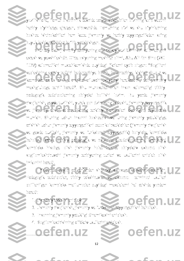 yozilishicha, Temur o‘spirinlik davrida tengdoshlari bilan o‘zining ko‘p vaqtini
harbiy   o‘yinlarga   ajratgan,   pirovardida   Temurning   o‘zi   va   shu   o‘yinlarning
boshqa   ishtirokchilari   ham   katta   jismoniy   va   harbiy   tayyorgarlikdan   so‘ng
buyuk lashkarboshilar bo‘lib yetishishgan. 
           Shunday ekan jismoniy tarbiyaning eng asosiy vazifasi inson salomatligini
asrash va yaxshilashdir. O`rta osiyoning mashhur olimi, Abu Ali ibn Sino (980-
1037)   salomatlikni   mustahkamlshda   quyidagi   fikrlarni   aytib   o`tgan:   “Sog`liqni
saqlashning   asosiy   tadbiri   badantarbiya   bo`lib,   badantarbiya   kishini   chuqur   va
ketma-ket   nafas   olishga   majbur   qiluvchi   ixtiyoriy   harakatdir”,   deb   jismoniy
mashg`ulotga   ta`rif   beradi 3
.   Shu   munosabat   bilan   inson   salomatligi   tibbiy-
pedagogik   tadqiqotlarning   ob`yekti   bo`lishi   lozim.   Bu   yerda   jismoniy
rivojlanish, gavda tuzilishi, yurak-qon tizimining ishlashi, jismoniy tayyorgarlik
va   jismoniy   ahvol   salomatlikning   tarkibiy   elementlari   ekanligini   qayd   etish
mumkin.   Shuning   uchun   insonni   boshqarish   va   uning   jismoniy   yetukligiga
erishish uchun jismoniy tayyorgarlikni qator ko`rsatkichlar (jismoniy rivojlanish
va   gavda   tuzilishi,   jismoniy   va   funksional   tayyorgarlik)   bo`yicha   kompleks
baholash   kerak.   Tibbiy   pedagogik   va   psixologik   tadqiqotlar   ma`lumotlarini
kompleks   hisobga   olish   jismoniy   holat   haqida   ob`yektiv   axborot   olish
sog`lomlashtiruvchi   jismoniy   tarbiyaning   turlari   va   usullarini   aniqlab   olish
imkonini beradi.  
            Yuqorida   bayon   etilganlardan   shunday   xulosaga   kelishimiz   mumkin.
Pedagogik   tadqiqotlar,   tibbiy   tekshiruvlar   va   axborot     ta`minoti   usullari
qo`llanilgan   kompleks   ma`lumotlar   quyidagi   masalalarni   hal   etishda   yordam
beradi:
1. Jismoniy ahvolni aniqlash.
2. Jismoniy rivojlanish, jismoniy va funksional tayyorgarlikni baholash.
3. Insonning jismoniy yetukligi dinamikasini aniqlash.
4. Sog`lomlastirishning effektiv usullarini aniqlash.
______________________________________________
12 