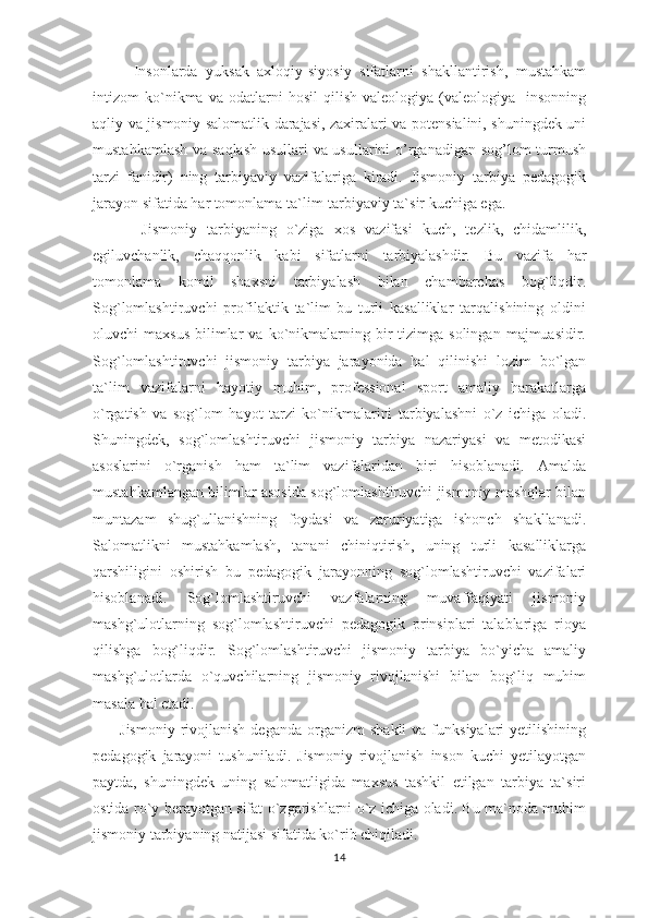           Insonlarda   yuksak   axloqiy-siyosiy   sifatlarni   shakllantirish,   mustahkam
intizom   ko`nikma  va   odatlarni   hosil   qilish   valeologiya  (valeologiya-   insonning
aqliy va jismoniy salomatlik darajasi, zaxiralari va potensialini, shuningdek uni
mustahkamlash va saqlash usullari va usullarini o’rganadigan sog’lom turmush
tarzi   fanidir)   ning   tarbiyaviy   vazifalariga   kiradi.   Jismoniy   tarbiya   pedagogik
jarayon sifatida har tomonlama ta`lim-tarbiyaviy ta`sir kuchiga ega.
          Jismoniy   tarbiyaning   o`ziga   xos   vazifasi   kuch,   tezlik,   chidamlilik,
egiluvchanlik,   chaqqonlik   kabi   sifatlarni   tarbiyalashdir.   Bu   vazifa   har
tomonlama   komil   shaxsni   tarbiyalash   bilan   chambarchas   bog`liqdir.
Sog`lomlashtiruvchi   profilaktik   ta`lim-bu   turli   kasalliklar   tarqalishining   oldini
oluvchi   maxsus   bilimlar  va  ko`nikmalarning  bir  tizimga  solingan   majmuasidir.
Sog`lomlashtiruvchi   jismoniy   tarbiya   jarayonida   hal   qilinishi   lozim   bo`lgan
ta`lim   vazifalarni   hayotiy   muhim,   professional   sport   amaliy   harakatlarga
o`rgatish   va   sog`lom   hayot   tarzi   ko`nikmalarini   tarbiyalashni   o`z   ichiga   oladi.
Shuningdek,   sog`lomlashtiruvchi   jismoniy   tarbiya   nazariyasi   va   metodikasi
asoslarini   o`rganish   ham   ta`lim   vazifalaridan   biri   hisoblanadi.   Amalda
mustahkamlangan bilimlar asosida sog`lomlashtiruvchi jismoniy mashqlar bilan
muntazam   shug`ullanishning   foydasi   va   zaruriyatiga   ishonch   shakllanadi.
Salomatlikni   mustahkamlash,   tanani   chiniqtirish,   uning   turli   kasalliklarga
qarshiligini   oshirish   bu   pedagogik   jarayonning   sog`lomlashtiruvchi   vazifalari
hisoblanadi.   Sog`lomlashtiruvchi   vazfalarning   muvaffaqiyati   jismoniy
mashg`ulotlarning   sog`lomlashtiruvchi   pedagogik   prinsiplari   talablariga   rioya
qilishga   bog`liqdir.   Sog`lomlashtiruvchi   jismoniy   tarbiya   bo`yicha   amaliy
mashg`ulotlarda   o`quvchilarning   jismoniy   rivojlanishi   bilan   bog`liq   muhim
masala hal etadi.
          Jismoniy   rivojlanish  deganda   organizm   shakli  va  funksiyalari  yetilishining
pedagogik   jarayoni   tushuniladi.   Jismoniy   rivojlanish   inson   kuchi   yetilayotgan
paytda,   shuningdek   uning   salomatligida   maxsus   tashkil   etilgan   tarbiya   ta`siri
ostida ro`y berayotgan sifat o`zgarishlarni o`z ichiga oladi. Bu ma`noda muhim
jismoniy tarbiyaning natijasi sifatida ko`rib chiqiladi.
14 