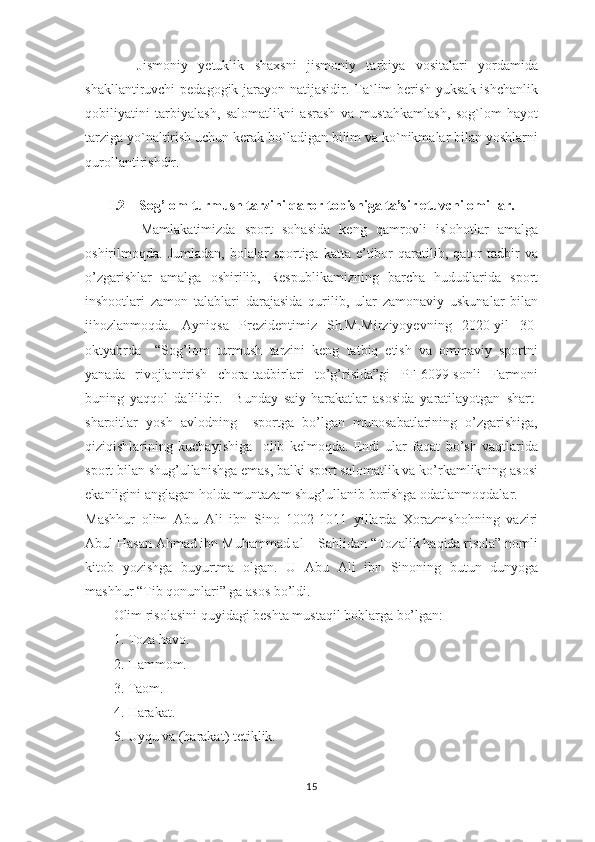           Jismoniy   yetuklik   shaxsni   jismoniy   tarbiya   vositalari   yordamida
shakllantiruvchi pedagogik jarayon natijasidir. Ta`lim  berish-yuksak ishchanlik
qobiliyatini   tarbiyalash,   salomatlikni   asrash   va   mustahkamlash,   sog`lom   hayot
tarziga yo`naltirish uchun kerak bo`ladigan bilim va ko`nikmalar bilan yoshlarni
qurollantirishdir.
I.2    Sog’lom turmush tarzini qaror topishiga ta’sir etuvchi omillar.
            Mamlakatimizda   sport   sohasida   keng   qamrovli   islohotlar   amalga
oshirilmoqda.  Jumladan,   bolalar   sportiga  katta   e’tibor   qaratilib,   qator   tadbir   va
o’zgarishlar   amalga   oshirilib,   Respublikamizning   barcha   hududlarida   sport
inshootlari   zamon   talablari   darajasida   qurilib,   ular   zamonaviy   uskunalar   bilan
jihozlanmoqda.   Ayniqsa   Prezidentimiz   Sh.M.Mirziyoyevning   2020-yil   30-
oktyabrda     “Sog’lom   turmush   tarzini   keng   tatbiq   etish   va   ommaviy   sportni
yanada   rivojlantirish   chora-tadbirlari   to’g’risida”gi   PF-6099-sonli   Farmoni
buning   yaqqol   dalilidir.     Bunday   saiy-harakatlar   asosida   yaratilayotgan   shart-
sharoitlar   yosh   avlodning     sportga   bo’lgan   munosabatlarining   o’zgarishiga,
qiziqishlarining   kuchayishiga     olib   kelmoqda.   Endi   ular   faqat   bo’sh   vaqtlarida
sport bilan shug’ullanishga emas, balki sport salomatlik va ko’rkamlikning asosi
ekanligini anglagan holda muntazam shug’ullanib borishga odatlanmoqdalar.
Mashhur   olim   Abu   Ali   ibn   Sino   1002-1011   yillarda   Xorazmshohning   vaziri
Abul Hasan Ahmad ibn Muhammad al – Sahlidan “Tozalik haqida risola” nomli
kitob   yozishga   buyurtma   olgan.   U   Abu   Ali   ibn   Sinoning   butun   dunyoga
mashhur “Tib qonunlari” ga asos bo’ldi. 
Olim risolasini q u yidagi beshta mustaqil boblarga bo’lgan:
1. Toza havo.
2. Hammom.
3. Taom.
4. Harakat.
5. Uyqu va (harakat) tetiklik.
15 