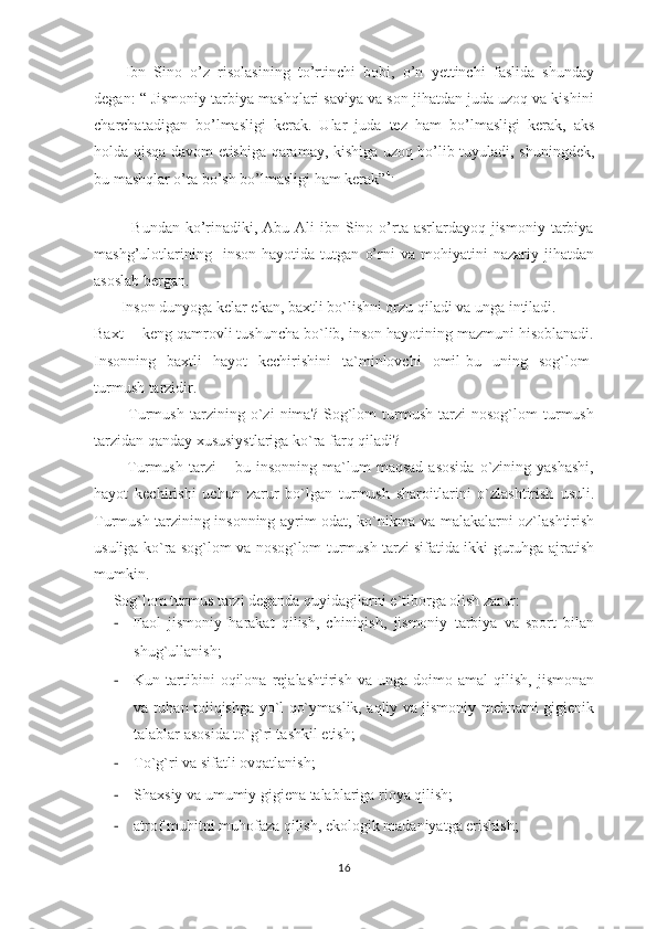 Ibn   Sino   o’z   risolasining   to’rtinchi   bobi,   o’n   yettinchi   faslida   shunday
degan: “ Jismoniy tarbiya mashqlari saviya va son jihatdan juda uzoq va kishini
charchatadigan   bo’lmasligi   kerak.   Ular   juda   tez   ham   bo’lmasligi   kerak,   aks
holda qisqa davom etishiga qaramay, kishiga uzoq bo’lib tuyuladi, shuningdek,
bu mashqlar o’ta bo’sh bo’lmasligi ham kerak” 4.
 
             Bundan ko’rinadiki, Abu  Ali  ibn Sino o’rta asrlardayoq jismoniy  tarbiya
mashg’ulotlarining     inson   hayotida   tutgan   o’rni   va   mohiyatini   nazariy   jihatdan
asoslab bergan.
       Inson dunyoga kelar ekan, baxtli bo`lishni orzu qiladi va unga intiladi. 
Baxt -- keng qamrovli tushuncha bo`lib, inson hayotining mazmuni hisoblanadi.
Insonning   baxtli   hayot   kechirishini   ta`minlovchi   omil-bu   uning   sog`lom-
turmush tarzidir.
            Turmush   tarzining   o`zi   nima?   Sog`lom   turmush   tarzi   nosog`lom   turmush
tarzidan qanday xususiystlariga ko`ra farq qiladi?
            Turmush   tarzi   –   bu  insonning   ma`lum   maqsad   asosida   o`zining   yashashi,
hayot   kechirishi   uchun   zarur   bo`lgan   turmush   sharoitlarini   o`zlashtirish   usuli.
Turmush tarzining insonning ayrim odat, ko`nikma va malakalarni oz`lashtirish
usuliga ko`ra sog`lom va nosog`lom turmush tarzi sifatida ikki guruhga ajratish
mumkin.
      Sog`lom turmus tarzi deganda quyidagilarni e`tiborga olish zarur:
- Faol   jismoniy   harakat   qilish,   chiniqish,   jismoniy   tarbiya   va   sport   bilan
shug`ullanish;
- Kun  tartibini   oqilona   rejalashtirish   va   unga   doimo  amal   qilish,   jismonan
va ruhan toliqishga yo`l qo`ymaslik, aqliy va jismoniy mehnatni gigienik
talablar asosida to`g`ri tashkil etish;
- To`g`ri va sifatli ovqatlanish;
- Shaxsiy va umumiy gigiena talablariga rioya qilish;
- atrof muhitni muhofaza qilish, ekologik madaniyatga erishish;
16 