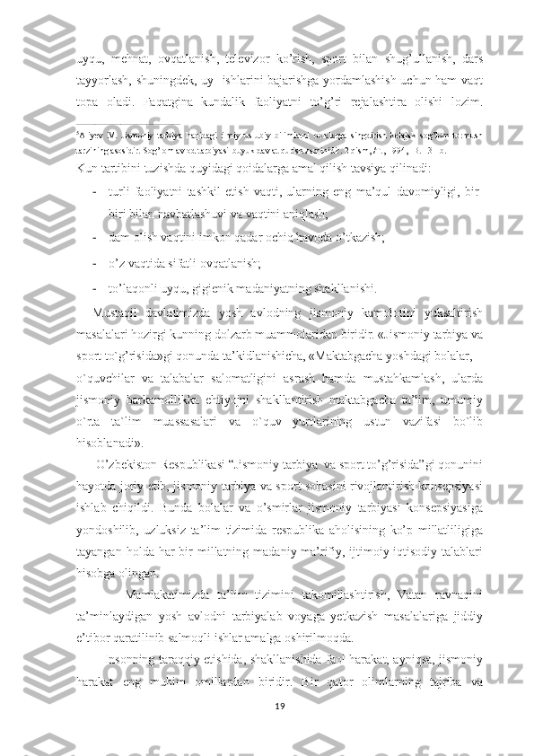 uyqu,   mеhnаt,   оvqаtlаnish,   tеlеvizоr   ko’rish,   spоrt   bilаn   shug’ullаnish,   dаrs
tаyyorlаsh, shuningdеk, uy   ishlаrini bаjаrishgа yordаmlаshish uchun hаm vаqt
tоpа   оlаdi.   Fаqаtginа   kundаlik   fаоliyatni   to’g’ri   rеjаlаshtirа   оlishi   lоzim.
________________________________________
5
Aliyev   M.   Jismoniy   tarbiya   haqidagi   ilmiy   uslubiy   bilimlarni   bolalarga   singdirish   kelajak   sog’lom   turmush
tarzining asosidir. Sog’lom avlod tarbiyasi-buyuk davlat qurish zaminidir. 2 qism, /T., 1994, -B. 13-1b.
Kun tаrtibini tuzishdа quyidаgi qоidаlаrgа аmаl qilish tаvsiya qilinаdi:
- turli   faoliyatni   tashkil   etish   vaqti,   ularning   eng   ma’qul   davomiyligi,   bir-
biri bilan navbatlashuvi va vaqtini aniqlash;
- dam olish vaqtini imkon qadar ochiq havoda o’tkazish;
- o’z vaqtida sifatli ovqatlanish;
- to’laqonli uyqu, gigienik madaniyatning shakllanishi.
Mustaqil   davlatimizda   yosh   avlodning   jismoniy   kamolotini   yuksaltirish
masalalari hozirgi kunning dolzarb muammolaridan biridir. «Jismoniy tarbiya va
sport to`g’risida»gi qonunda ta’kidlanishicha, «Maktabgacha yoshdagi bolalar, 
o`quvchilar   va   talabalar   salomatligini   asrash   hamda   mustahkamlash,   ularda
jismoniy   barkamollikka   ehtiyojni   shakllantirish   maktabgacha   ta’lim,   umumiy
o`rta   ta`lim   muassasalari   va   o`quv   yurtlarining   ustun   vazifasi   bo`lib
hisoblanadi».
      O’zbekiston Respublikasi “Jismoniy tarbiya  va sport to’g’risida”gi qonunini
hayotda joriy etib, jismoniy tarbiya va sport sohasini rivojlantirish konsepsiyasi
ishlab   chiqildi.   Bunda   bolalar   va   o’smirlar   jismoniy   tarbiyasi   konsepsiyasiga
yondoshilib,   uzluksiz   ta’lim   tizimida   respublika   aholisining   ko’p   millatliligiga
tayangan  holda har   bir   millatning  madaniy-ma’rifiy,  ijtimoiy-iqtisodiy  talablari
hisobga olingan.
            Mamlakatimizda   ta’lim   tizimini   takomillashtirish,   Vatan   ravnaqini
ta’minlaydigan   yosh   avlodni   tarbiyalab   voyaga   yetkazish   masalalariga   jiddiy
e’tibor qaratilinib salmoqli ishlar amalga oshirilmoqda.
              Insonning taraqqiy etishida, shakllanishida faol harakat, ayniqsa, jismoniy
harakat   eng   muhim   omillardan   biridir.   Bir   qator   olimlarning   tajriba   va
19 