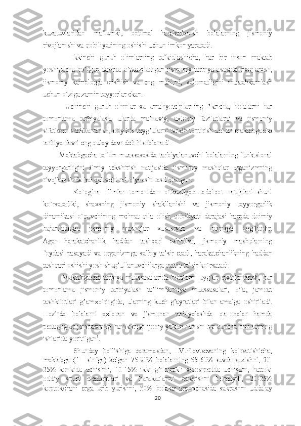 kuzatuvlaridan   ma’lumki,   optimal   harakatlanish   bolalarning   jismoniy
rivojlanishi va qobiliyatining oshishi uchun imkon yaratadi.
            Ikkinchi   guruh   olimlarning   ta’kidlashicha,   har   bir   inson   maktab
yoshigacha   bo`lgan   davrda   o`tkaziladigan   jismoniy   tarbiya   asosida   rivojlanish,
jismoniy   kamolotga   erishish   va   eng   muhimi,   salomatligini   mustahkamlash
uchun o`ziga zamin tayyorlar ekan.
            Uchinchi   guruh   olimlar   va   amaliyotchilarning   fikricha,   bolalarni   har
tomonlama   tarbiyalash,   ularda   ma’naviy,   axloqiy   fazilatlarni   va   jismoniy
sifatlarni shakllantirish, oliy his-tuyg’ularni tarkib toptirish uchun maktabgacha
tarbiya davri eng qulay davr deb hisoblanadi.
             Maktabgacha ta`lim muassasasida tarbiyalanuvchi bolalarning funktsional
tayyorgarligini   ilmiy   tekshirish   natijasida   jismoniy   mashqlar   organizmning
rivojlanishida hal qulivchi rol o’ynashi tasdiqlangan.
              Ko`pgina   olimlar   tomonidan   o`tkazilgan   tadqiqot   natijalari   shuni
ko`rsatadiki,   shaxsning   jismoniy   shakllanishi   va   jismoniy   tayyorgarlik
dinamikasi   o`quvchining   mehnat   qila   olish   qobiliyati   darajasi   hamda   doimiy
bajariladigan   jismoniy   mashqlar   xususiyati   va   hajmiga   bog’liqdir.
Agar   harakatchanlik   haddan   tashqari   oshirilsa,   jismoniy   mashqlarning
foydasi   pasayadi   va   organizmga   salbiy   ta’sir   etadi,   harakatchanlikning   haddan
tashqari oshishi yosh shug’ullanuvchilarga qattiq ta’sir ko`rsatadi.
              Maktabgacha   tarbiya   muassasalarida   bolalarni   uyg’un   rivojlantirish,   har
tomonlama   jismoniy   tarbiyalash   ta’lim-tarbiya   muassasalari,   oila,   jamoat
tashkilotlari   g’amxo`rligida,   ularning   kuch-g’ayratlari   bilan   amalga   oshiriladi.
Hozirda   bolalarni   axloqan   va   jismonan   tarbiyalashda   ota-onalar   hamda
pedagoglar jamoasining hamkorligi ijobiy yakun berishi bir qancha olimlarning
ishlarida yoritilgan 6
.
              Shunday   bo`lishiga   qaramasdan,   I.V.Plovtsevaning   ko`rsatishicha,
maktabga   (1   -   sinfga)   kelgan   75-90%   bolalarning   55-60%   suvda   suzishni,   20-
25%   konkida   uchishni,   10-15%   ikki   g’ildirakli   velosipedda   uchishni,   hattoki
oddiy   sport   elementlari   va   harakatlarini   bajarishni   bilmaydi,   20-25%
koptokchani   erga   urib   yurishni,   30%   bolalar   arqonchasida   sakrashni   uddalay
20 