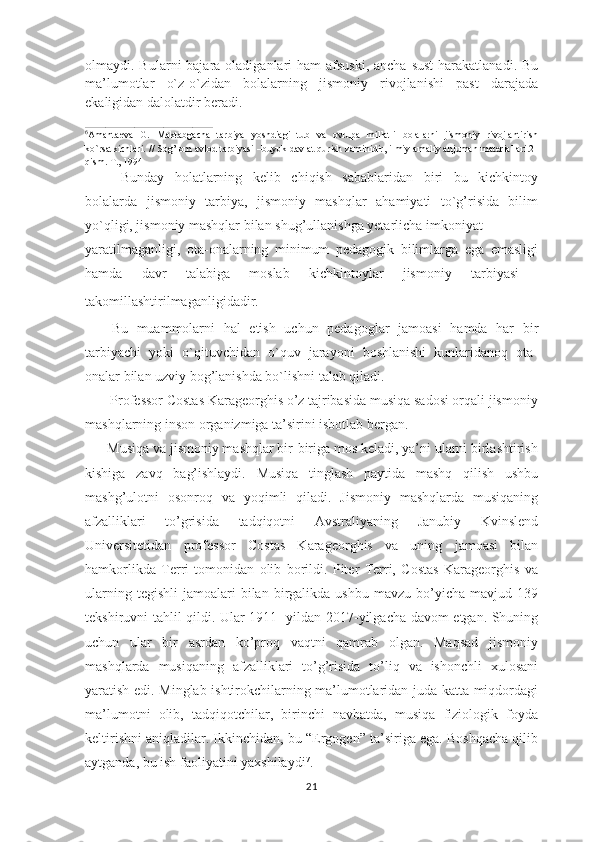 olmaydi. Bularni  bajara oladiganlari  ham  afsuski,  ancha  sust  harakatlanadi.  Bu
ma’lumotlar   o`z-o`zidan   bolalarning   jismoniy   rivojlanishi   past   darajada
ekaligidan dalolatdir beradi.
____________________________________________
6
Amantaeva   G.   Maktabgacha   tarbiya   yoshdiagi   tub   va   ovrupa   millatli   bolalarni   jismoniy   rivojlantirish
ko`rsatkichlari. // Sog’lom avlod tarbiyasi –buyuk davlat qurish zaminidir, ilmiy-amaliy anjuman materiallari.2-
qism. T., 1994
Bunday   holatlarning   kelib   chiqish   sabablaridan   biri   bu   kichkintoy
bolalarda   jismoniy   tarbiya,   jismoniy   mashqlar   ahamiyati   to`g’risida   bilim
yo`qligi, jismoniy mashqlar bilan shug’ullanishga yetarlicha imkoniyat 
yaratilmaganligi,   ota-onalarning   minimum   pedagogik   bilimlarga   ega   emasligi
hamda   davr   talabiga   moslab   kichkintoylar   jismoniy   tarbiyasi  
takomillashtirilmaganligidadir.  
      Bu   muammolarni   hal   etish   uchun   pedagoglar   jamoasi   hamda   har   bir
tarbiyachi   yoki   o`qituvchidan   o`quv   jarayoni   boshlanishi   kunlaridanoq   ota-
onalar bilan uzviy bog’lanishda bo`lishni talab qiladi.
       Professor Costas Karageorghis o’z tajribasida musiqa sadosi orqali jismoniy
mashqlarning inson organizmiga ta’sirini isbotlab bergan.                         
      Musiqa va jismoniy mashqlar bir-biriga mos keladi, ya’ni ularni birlashtirish
kishiga   zavq   bag’ishlaydi.   Musiqa   tinglash   paytida   mashq   qilish   ushbu
mashg’ulotni   osonroq   va   yoqimli   qiladi.   Jismoniy   mashqlarda   musiqaning
afzalliklari   to’grisida   tadqiqotni   Avstraliyaning   Janubiy   Kvinslend
Universitetidan   professor   Costas   Karageorghis   va   uning   jamoasi   bilan
hamkorlikda   Terri   tomonidan   olib   borildi.   Piter   Terri,   Costas   Karageorghis   va
ularning  tegishli   jamoalari  bilan  birgalikda  ushbu   mavzu  bo’yicha   mavjud  139
tekshiruvni tahlil qildi. Ular 1911- yildan 2017-yilgacha davom etgan. Shuning
uchun   ular   bir   asrdan   ko’proq   vaqtni   qamrab   olgan.   Maqsad   jismoniy
mashqlarda   musiqaning   afzalliklari   to’g’risida   to’liq   va   ishonchli   xulosani
yaratish edi. Minglab ishtirokchilarning ma’lumotlaridan juda katta miqdordagi
ma’lumotni   olib,   tadqiqotchilar,   birinchi   navbatda,   musiqa   fiziologik   foyda
keltirishni aniqladilar. Ikkinchidan, bu “Ergogen” ta’siriga ega. Boshqacha qilib
aytganda, bu ish faoliyatini yaxshilaydi 7
.
21 