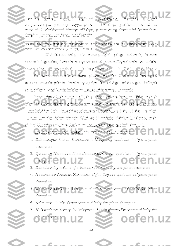 Jismoniy   tarbiya   maqsadi   sog’liqni   yaxshilashga,   jismoniy   sifatlarni
rivojlantirishga,   jismoniy   tayyorgarlikni   oshirishga,   yoshlarni   mehnat   va
mustaqil   O`zbekistonni   himoya   qilishga,   yurtimizning   dovrug’ini   ko`tarishga,
dong’ini jahonga tanitishga qaratilgandir.
__________________________________________________
7
Valdayo.A.C       “Musiqa   va   jismoniy   mashqlarning   jismoniy   tayyorgarlik   va   psixologiyaga   ta’siri”.   Ta’lim,
motorli ko’nikmalar va tadqiqotlar jurnali (6), 3-18  2017.
              O`zbekiston   xalqi   o`z   mustaqilligini   qo`lga   kiritgach,   hamma
sohada bo`lganidek, jismoniy tarbiya va sportda ham milliy an’analar va  tarixiy
shuhratning   davomchisi,   ko`paytiruvchisi   bo`lishi   shubhasiz.
            Go`zal   mamlakatimizni   himoya   qiluvchi   askarlar,   O`zbekiston   bayrog’ini
xalqaro   musobaqalarda   baralla   yuqoriga   ko`tarishga   erishadigan   bo’lajak
sportchilar hozirgi kunda bolalar muassasalarida tarbiyalanmoqda.
            Yoshlarimiz   kasb-hunar   egallash   yo’lida   jismоniy   barkamоllikka   erishish
bilan bir qatоrda spоrtning ijtimоiy-tarbiyaviy хususiyatlarini ham egallamоqda.
Hattо ba’zi iqtidоrli o’quvchi va talaba yoshlar Markaziy Оsiyo, Оsiyo o’yinlari,
хalqarо   turnirlar,   jahоn   birinchiliklari   va   Оlimpiada   o’yinlarida   ishtirоk   etish,
g’оliblikka erishish kabi yuksak nоmlarga, unvоnlarga ega bo’lishmоqda.
        Jumladan Samarqand Davlat Universitetining talabalridan :
1. Xolmirzayev   Sheroz   Shavkatovich-Muay-thay   sport   turi     bo’yicha   jahon
chempioni.
2. Qurbonov   Mehriddin   Normo’minovich-Kurash   sport   turi   bo’yisha   jahon
chempioni.
3. Xolmatov Elyor Ali o’g’li-Sambo sport turi bo’yicha jahon chempioni
4. Abduxalilov Avazbek Xushnazar o’g’li-Dzyudo sport turi bo’yicha jahon
chempioni.
5. Xolmatov   Fazliddin   Faxritdin   o’g’li-Sambo   sport   turi   bo’yicha   jahon
chempioni.
6. Ne’matova Hilola-Karate sport turi bo’yicha jahon chempioni.
7. Aleksandrova Kseniya Nikolayevna-Badiiy gimnastika sport turi bo’yicha
jahon chempioni.
22 