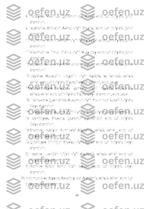8. Pardayeva   Mashhura   Qahramon   qizi-Kurash   sport   turi   bo’yicha   jahon
chempioni.
9. Racshanov   Abbosjon   Axmat   o’g’li-Shashka   sport   turi   bo’yicha   jahon
chempioni. 
10.  Parmonov Islom Husniddin o’g’li-Milliy kurash sport turi bo’yicha jahon
chempioni.
11. Nizamitdinov   Timur   Dilshod   o’g’li-Muay-thay   sport   turi   bo’yicha   jahon
chempioni.
12. Turkmanova   Jaxonoy   Shomurodona-Dzyudo   sport   turi   bo’yicha   jahon
chempioni.
13. Ergashev   Maqsadillo   Ubaydillo   o’g’li-Baydarka   va   kanoeda   eshkak
eshish sport turi bo’yicha 2 karra Osiyo chempioni, sport ustasi.
14. Muhammadiyev   Shoxjahon   Egamberdi   o’g’li-   Baydarka   va   kanoeda
eshkak eshish sport turi bo’yicha 2 karra Osiyo chempioni, sport ustasi.
15. Toshnazarov Quvonchbek Musurmon o’g’li-Yunon rum kurashi bo’yicha
Osiyo chempioni.
16. To’xtayev Og’abek Jamil o’g’li-Og’ir atletika bo’yicha Osiyo chempioni
17. Hakimboyeva   Shaxzoda   Qaxramon   qizi-Gandbol   sport   turi   bo’yicha
Osiyo chempioni.
18. Sharipov   Baxtiyor   Komilovich-Akademik   eshkak   eshish   sport   turi
bo’yicha Osiyo chempioni.
19. Qo’ziboyev   G’olibjon   Shavkat   o’g’li-Suzish   sport   turi   bo’yicha   Osiyo
chempioni.
20. Hesenov   Husniddin   O’tkir   o’g’li-Akademik   eshkak   eshish   sport   turi
bo’yicha Osiyo chempioni.
21. Karimov   Sardor   Kamol   o’g’li-Dzyudo   dsport   turi   bo’yicha   Osiyo
chempioni.
22. Bobomurodova   Sayyora   Asqarboy   qizi-Akademik   eshkak   eshish   sport   turi
bo’yicha Osiyo chempioni
23 