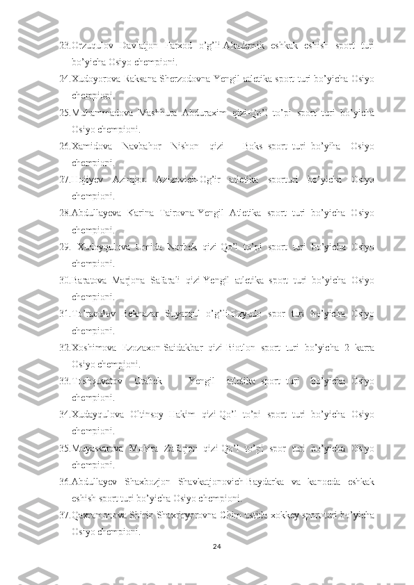 23. Orzuqulov   Davlatjon   Farxod   o’g’li-Akademik   eshkak   eshish   sport   turi
bo’yicha Osiyo chempioni.
24. Xudoyorova Raksana Sherzodovna-Yengil atletika sport turi bo’yicha Osiyo
chempioni.
25. Muhammadova   Mashhura   Abduraxim   qizi-Qo’l   to’pi   sport   turi   bo’yicha
Osiyo chempioni.
26. Xamidova     Navbahor     Nishon     qizi     -   Boks   sport   turi   bo’yiha     Osiyo
chempioni.
27. Hojiyev   Azimjon   Azizovich-Og’ir   atletika   sporturi   bo’yicha   Osiyo
chempioni.
28. Abdullayeva   Karina   Tairovna-Yengil   Atletika   sport   turi   bo’yicha   Osiyo
chempioni.
29.   Xudoyqulova   Umida   Norbek   qizi-Qo’l   to’pi   sport   turi   bo’yicha   Osiyo
chempioni.
30. Baratova   Marjona   Safarali   qizi-Yengil   atletika   sport   turi   bo’yicha   Osiyo
chempioni.
31. To’raqulov   Beknazar   Suyarqul   o’g’li-Dzyudo   spor   turi   bo’yicha   Osiyo
chempioni.
32. Xoshimova   Ezozaxon-Saidakbar   qizi-Biotlon   sport   turi   bo’yicha   2   karra
Osiyo chempioni.
33. Toshquvatov     Otabek     -     Yengil     atletika   sport   turi     bo’yicha   Osiyo
chempioni.
34. Xudayqulova   Oltinsoy   Hakim   qizi-Qo’l   to’pi   sport   turi   bo’yicha   Osiyo
chempioni.
35. Muyassarova   Mohira   Zafarjon   qizi-Qo’l   to’pi   spor   turi   bo’yicha   Osiyo
chempioni.
36. Abdullayev   Shaxbozjon   Shavkatjonovich-Baydarka   va   kanoeda   eshkak
eshish sport turi bo’yicha Osiyo chempioni.
37. Qaxramonova Shirin Shaxriryorovna-Chim ustida xokkey sport turi bo’yicha
Osiyo chempioni.
24 