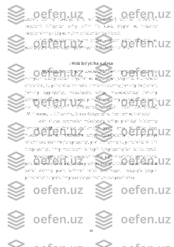 uzаtish,   ulаrning   ruхsаtigа   ko’rа   stоl   (dаsturхоn)   аtrоfidаn   qo’zg’аlish,
оvqаtlаnib   bo’lgаndаn   so’ng   qo’lni   iliq   suvdа   chаyish   vа   hоkаzоlаr
оvqаtlаnishning оddiy vа muhim qоidаlаridаn hisоblаnаdi.
            To’g’ri   оvqаtlаnishning   muhim   qоidаsi   –   оvqаtni   sifаtli,   mе’yoridа,   vа
vаqtidа gigiеnik tаlаblаrgа riоya qilingаn hоldа istе’mоl qilishdir.
I-Bob bo` y icha xulosa
            Maktabgacha   tarbiya   muassasalarida   jismoniy   tarbiya   ishlarining
mohiyatini   adabiyotlardan   o`rganish   va   tahlil   qilish   jarayonida   shu   narsalar
aniqlandiki, bu yo`nalishda  bir  necha olimlar bolalarning jismoniy rivojlanishi,
jismoniy   tayyorgarligi,   maktabgacha   tarbiya   muassasalaridagi   jismoniy
tarbiyaning holati va boshqa-boshqa yo`nalishlarda ilmiy izlanishlar olib borib,
o`z   fikr   mulohazalarini   bildirishganlari   aniqlandi.   Bular   G.Amantaeva,
I.V.Plovtseva, L.D.Glazorina, Costas Karageorghis, Piter Terri va boshqalar.  
            Lekin   shunga   qaramasdan   maktabgacha   tarbiya   yoshidagi   bolalarning
jismoniy   tarbiya   to`g’risidagi   ma’lumotlari   yetarli   emas.   Shu   bilan   birga
mustaqillik   davrida   maktabgacha   tarbiya   muassasalarida   jismoniy   tarbiya
ishlarini asta-sekin rivojlanayotganligi, yosh olimlarning bu yo`nalishda ish olib
borayotganligi,   ilmiy   maqolalarni   ko`payib   borayotganligidan   dalolat   beradi.
            Maktabgacha   tarbiya  muassasalari   hamda  sog’lomlashtirish  oromgohlarda
yana shu narsa aniqlandiki, jismoniy tarbiya mashg’ulotlarini qiziqarli ravishda
tashkil   eishning   yaxlit   ko’rinishi   ishlab   chiqilmagan.   Pedagogik   jarayon
yo`nalishlari bo`yicha ilmiy tasdiqlangan ma’lumotlar yetarli emas.
35 