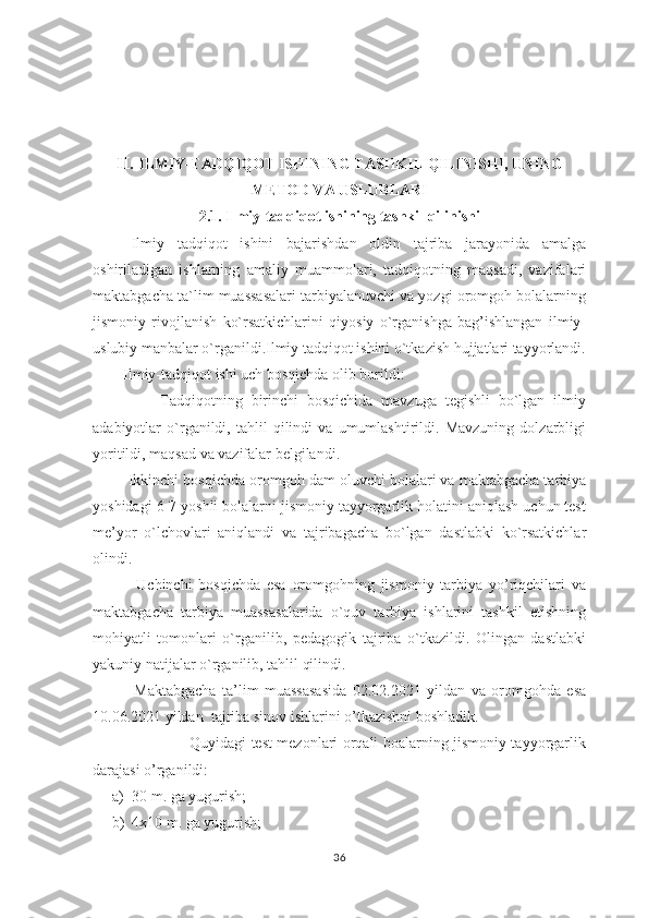 II.  ILMIY-TADQIQOT ISHINING TASHKIL QILINISHI, UNING
METOD VA USLUBLARI
2.1.   Ilmiy-tadqiqot ishining tashkil qilinishi
      Ilmiy   tadqiqot   ishini   bajarishdan   oldin   tajriba   jarayonida   amalga
oshiriladigan   ishlarning   amaliy   muammolari,   tadqiqotning   maqsadi,   vazifalari
maktabgacha ta`lim muassasalari tarbiyalanuvchi va yozgi oromgoh bolalarning
jismoniy   rivojlanish   ko`rsatkichlarini   qiyosiy   o`rganishga   bag’ishlangan   ilmiy-
uslubiy manbalar o`rganildi.Ilmiy tadqiqot ishini o`tkazish hujjatlari tayyorlandi.
        Ilmiy-tadqiqot ishi uch bosqichda olib borildi:
                Tadqiqotning   birinchi   bosqichida   mavzuga   tegishli   bo`lgan   ilmiy
adabiyotlar   o`rganildi,   tahlil   qilindi   va   umumlashtirildi.   Mavzuning   dolzarbligi
yoritildi, maqsad va vazifalar belgilandi. 
              Ikkinchi bosqichda oromgoh dam oluvchi bolalari va maktabgacha tarbiya
yoshidagi 6-7 yoshli bolalarni jismoniy tayyorgarlik holatini aniqlash uchun test
me’yor   o`lchovlari   aniqlandi   va   tajribagacha   bo`lgan   dastlabki   ko`rsatkichlar
olindi.      
              Uchinchi   bosqichda   esa   oromgohning   jismoniy   tarbiya   yo’riqchilari   va
maktabgacha   tarbiya   muassasalarida   o`quv   tarbiya   ishlarini   tashkil   etishning
mohiyatli   tomonlari   o`rganilib,   pedagogik   tajriba   o`tkazildi.   Olingan   dastlabki
yakuniy natijalar o`rganilib, tahlil qilindi.    
              Maktabgacha   ta’lim   muassasasida   02.02.2021   yildan   va   oromgohda   esa
10.06.2021 yildan  tajriba sinov ishlarini o’tkazishni boshladik.
                                       Quyidagi test mezonlari orqali boalarning jismoniy tayyorgarlik
darajasi o’rganildi:
a) 30 m. ga yugurish;
b) 4x10 m. ga yugurish;
36 