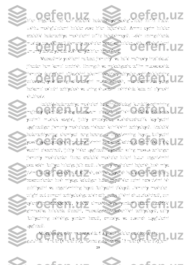 bilan   birgalikda   har   kuni   ertalabki   badantarbiya   mashg’ulotlari   bo’lib   o’tadi.
Ushbu   mashg’ulotlarni   bolalar   zavq   bilan   bajarishadi.   Ammo   ayrim   bolalar
ertalabki   badantarbiya   mashqlarini   to’liq   bajarishmaydi.   Lekin   oromgohlarda
musiqiy   tovush   orqali   jismoniy   mashqlar   bajarilsa,   bolalar   ushbu   mashg’ulotni
umumiy tarzda yanada xush kafiyat bilan bajarishadi.
                Maqsadimiz   yoshlarni   nafaqat   jismоniy     va   balki   ma’naviy   intеllеktual
jihatdan   ham   kamоl   tоptirish.   Oromgoh   va   maktabgacha   ta’lim   muassasasida
jismoniy   daqiqalarni   o’tkazishni   takomillashtirish,   tabiyalanuvchi   bolalarining
qolaversa,   yoshlarning   salomatligini   mustahkamlash,   mamlakatimizda   yangi
barkamоl   avlоdni   tarbiyalash   va   uning   shuxratini   оshirishda   katta   rоl   o’ynashi
shubhasiz.
              Etalabki   badantarbiya   mashqlari   bolaning   oiladagi   kundalik   rejimining
majburiy   qismidir.   Uning   muntazam   o`tkazib   turilishi   bolalarda   asta-sekin
yoqimli   mushak   sezgisi,   ijobiy   emotsiyalar,   xushchaqchaqlik   kayfiyatini
uyg’otadigan   jismoniy   mashqlarga   nisbatan   ko`nikishni   tarbiyalaydi.   Ertalabki
badantarbiyaning   ahamiyati   rang-barang:   u   organizmning   hayot   faoliyatini
yaxshilaydi,   uyqudan   so`ng   nerv   tizimini   harakatga   keltiradi,   bedorlikka   o`tish
vaqtini   qisqartiradi,   ijobiy   hislar   uyg’otadi.   Uyqudan   so`ng   maxsus   tanlangan
jismoniy   mashqlardan   iborat   ertalabki   mashqlar   bolani   butun   organizimini
asta-sekin   faoliyat   holatiga   jalb   etadi.   Jismoniy   mashqlarni   bajarish   bosh   miya
tizimi faolligini kuchaytiradi. Ko`rish, eshitish, tayanch harakat, teri kabi barcha
retseptorlardan   bosh   miyaga   keladigan   butun   impul’slar   oqimi   nerv   tizimi   ish
qobiliyatini   va   organizmining   hayot   faoliyatini   tiklaydi.   Jismoniy   mashqlar  
to`g’ri qad-qomatni tarbiyalashga ta`sir etib, nafas olishni chuqurlashtiradi, qon
aylanishini   kuchaytiradi,   modda   almashinuviga   yordam   beradi.   Ertalabki
gimnastika   bolalarda   diqqatni,   maqsadga   intiluvchanlikni   tarbiyalaydi,   aqliy
faoliyatining   oshishiga   yordam   beradi,   emotsiya   va   quvonch   tuyg’ularini
uyg’otadi.
           Maktabgacha talim muassasasida 6-7 yoshli bolalar orasidan tajriba 
guruhida   13 nafar (8 nafar qiz), nazorat guruhida esa 13 nafar (8 nafar qiz) jami 
39 