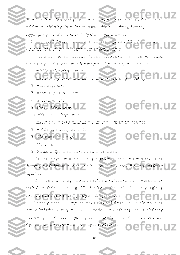 26 nafar bolalar o’z xoxishiga ko’ra saralab olindi. Tadqiqot o’tkazishdan oldin  
bolalardan “ Maktabgacha ta`lim muassasalarida bolalarining jismoniy 
tayyorgarligini aniqlash testlari”   bo’yicha me’yorlar olindi. 
     Oromgohda 6-7 yoshli bolalar orasidan  tajriba guruhida 12 nafar, nazorat 
guruhida 12 nafar jami 24 nafar bolajonlar saralab olindi. 
          Oromgoh   va   maktabgacha   ta’lim   muassasasida   er talabki   va   kechki
badantarbiyani o’tkazish uchun 5 tadan jami 10 ta   musiqa saralab olindi.
       Ertalabki badantarbiya uchun:
1- Asqarxo’ja (maxsus badantarbiya uchun mo’ljallangan qo’shiq).
2- Andijon polkasi.
3- Ariva-korporativni tanest.
4- Shakira-La-la-la.
5- Shakira-Waka-waka.
  Kechki badantarbiya uchun:
1- Asqarxo’ja (maxsus badantarbiya uchun mo’ljallangan qo’shiq).
2- A.Zokirov-Bizning oromgoh
3- O’zbekcha-Bugi mugi.
4- Macarena
5- Shaxzoda-Qilpillama musiqalaridan foydalanildi.
             Tajriba jarayonida saralab oliningan tajriba guruhida misiqa sadosi  ostida
jismoniy   mashqlar   va   nazorat   guruhida   esa     musiqasiz   jismoniy   mashqlar
bajarildi. 
             Ertalabki badantarbiya mashqlari so’ngida sur’atni sekinlatib yurish, nafas
rostlash   mashqlari   bilan   tugatildi.   Bunday   mashg’ulotlar   bolalar   yuragining
qisqarish chastotasini (pulsini) me’yor holatiga keltiradi.
       Jismoniy mashqlarni bajarish mushak ishini faollashtiradi, bu o’z navbatida
qon   aylanishini   kuchaytiradi   va   oqibatda   yurak   ishining,   nafas   olishning
intensivligini   oshiradi,   miyaning   qon   bilan   ta’minlanishini   faollashtiradi.
Ayniqsa musiqa sadosi ostida jismoniy mashq bajarish:
40 