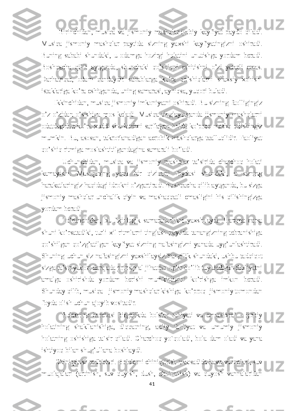             Birinchidan,   musiqa   va   jismoniy   mashqlar-ijobiy   kayfiyat   paydo   qiladi.
Musiqa   jismoniy   mashqlar   paytida   sizning   yaxshi   kayfiyatingizni   oshiradi.
Buning   sababi   shundaki,   u   odamga   hozirgi   holatini   unutishga   yordam   beradi.
Boshqacha   qilib   aytganda,   shunchaki   qo’shiqni   eshitishni   o’zi   yetarli   emas.
Darhaqiqat,   odam   qandaydir   sabablarga   ko’ra   qo’shiqlarni   shaxsiy   xohish-
istaklariga ko’ra eshitganda, uning samarasi, ayniqsa, yuqori buladi.
           Ikkinchidan, musiqa jismoniy imkoniyatni oshiradi. Bu sizning faolligingiz
o’z-o’zidan   o’sishiga   mos   keladi.   Musiqa   tinglayotganda   jismoniy   mashqlarni
odatdagidan ko’ra xuddi  shu kuchni sarflagan holda ko’proq mashq qilishingiz
mumkin.   Bu,   asosan,   takrorlanadigan   aerobik   mashqlarga   taalluqlidir.   Faoliyat
qo’shiq ritmiga moslashtitilgandagina samarali bo’ladi.
            Uchunchidan,   musiqa   va   jismoniy   mashqlar   ta’sirida   charchoq   holati
kamayishi.   Musiqaning   yana   bir   qiziqarli   foydasi   shundaki,   u   sizning
harakatlaringiz haqidagi idrokni o’zgartiradi. Boshqacha qilib aytganda, bu sizga
jismoniy   mashqlar   unchalik   qiyin   va   mashaqqatli   emasligini   his   qilishingizga
yordam beradi. 
              To’rtinchidan,   bu   fiziologik   samaradorlikni   yaxshilaydi.   Hamma   narsa
shuni  ko’rsatadiki,  turli  xil  ritmlarni  tinglash paytida  tanangizning tebranishiga
qo’shilgan   qo’zg’atilgan  kayfiyat  sizning   nafasingizni   yanada  uyg’unlashtiradi.
Shuning uchun siz nafasingizni  yaxshilaysiz.Yangilik shundaki, ushbu tadqiqot
sizga ta’sir yuqori darajada prinsipial jihatdan og’ir bo’lib tuyuladigan faoliyatni
amalga   oshirishda   yordam   berishi   mumkinligini   ko’rishga   imkon   beradi.
Shunday qilib, musiqa - jismoniy mashqlar kishiga  ko’proq  jismoniy tomondan
foyda olish uchun ajoyib vositadir.
            Bularning   barchasi   birgalikda   bolalar   ruhiyati   va   emotsional   –   ijobiy
holatining   shakllanishiga,   diqqatning,   aqliy   faoliyat   va   umumiy   jismoniy
holatning   oshishiga   ta`sir   qiladi.   Charchoq   yo`qoladi,   bola   dam   oladi   va   yana
ishtiyoq bilan shug’ullana boshlaydi.
        Chiniqtirish tadbirlari.   Bolalarni chiniqtirish maqsadida havo vannalari, suv
muolajalari   (artinish,   suv   quyish,   dush,   cho`milish)   va   quyosh   vannalaridan
41 