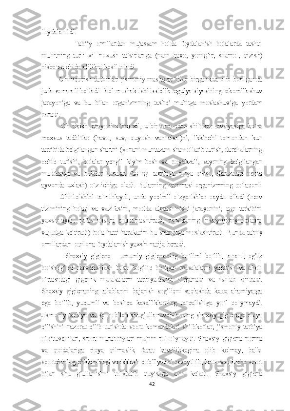 foydalanildi.
                Tabiiy   omillardan   mujassam   holda   foydalanish   bolalarda   tashqi
muhitning   turli   xil   noxush   ta`sirlariga   (nam   havo,   yomg’ir,   shamol,   qizish)
nisbatan chidamlilikni hosil qiladi. 
               Chiniqtirish tadbirlari jismoniy mashqlar bilan birgalikda olib borilganda
juda samarali bo`ladi: faol mushak ishi issiqlik regulyatsiyasining takomillashuv
jarayoniga   va   bu   bilan   organizmning   tashqi   muhitga   moslashuviga   yordam
beradi.
                Chiniqish   jarayoni   xilma-xil,  u   bir   tomondan   shifokor   tavsiyasiga   ko`ra
maxsus   tadbirlar   (havo,   suv,   quyosh   vannalari)ni,   ikkinchi   tomondan   kun
tartibida belgilangan shartni (xonani muntazam shamollatib turish, darchalarning
ochiq   turishi,   bolalar   yengil   kiyim-bosh   va   poyabzali,   sayrning   belgilangan
muddatiga   va   bolalar   harakat   faolligi   tartibiga   rioya   qilish,   derazalari   ochiq
ayvonda   uxlash)   o`z   ichiga   oladi.   Bularning   hammasi   organizmning   to`laqonli
            Chiniqishini   ta`minlaydi,   unda   yoqimli   o`zgarishlar   paydo   qiladi   (nerv
tizimining   holati   va   vazifasini,   modda   almashinishi   jarayonini,   qon   tarkibini
yaxshilaydi,   nafas   olishni   chuqurlashtiradi,   psixikaning   hissiy-ijobiy   holatini
vujudga keltiradi) bola hatti-harakatini bu sharoitga moslashtiradi.   Bunda tabiiy
omillardan  oqilona foydalanish yaxshi natija beradi.
              Shaxsiy   gigiena   -   umumiy   gigienaning   bo`limi   bo`lib,   tanani,   og’iz
bo`shlig’ini   parvarishlash   bilan   bog’liq   bo`lgan   masalalarni   yaratish   va   aholi
o`rtasidagi   gigenik   malakalarni   tarbiyalashni   o`rganadi   va   ishlab   chiqadi.
Shaxsiy   gigienaning   talablarini   bajarish   sog’liqni   saqlashda   katta   ahamiyatga
ega   bo`lib,   yuqumli   va   boshqa   kasalliklarning   tarqalishiga   yo`l   qo`ymaydi.
Jismoniy  tarbiya va  sport  bilan  shug’ullanuvchilarning shaxsiy   gigienaga  rioya
qilishini   nazorat   qilib   turishda   sport   komandalari   shifokorlar,   jismoniy   tarbiya
o`qituvchilari,   sport   murabbiylari   muhim   rol   o`ynaydi.   Shaxsiy   gigiena   norma
va   qoidalariga   rioya   qilmaslik   faqat   kasallikkagina   olib   kelmay,   balki
sportchining chidamliligi va ishlash qobiliyatini pasaytirib, hatto vaqtincha sport
bilan   shu   g’ullanishni   to`xtatib   quyishga   olib   keladi.   Shaxsiy   gigiena
42 
