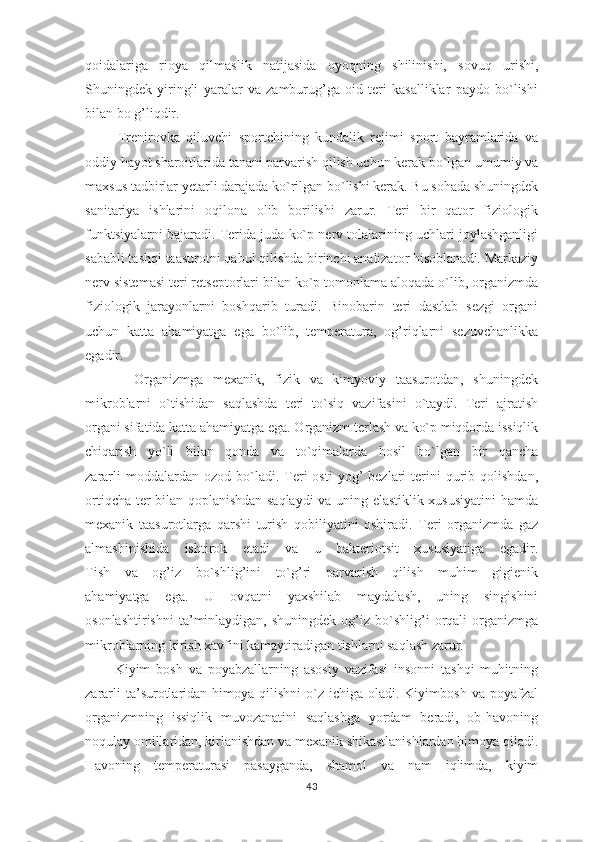 qoidalariga   rioya   qilmaslik   natijasida   oyoqning   shilinishi,   sovuq   urishi,
Shuningdek   yiringli   yaralar   va   zamburug’ga   oid   teri   kasalliklar   paydo   bo`lishi
bilan bo g’liqdir. 
          Trenirovka   qiluvchi   sportchining   kundalik   rejimi   sport   bayramlarida   va
oddiy hayot sharoitlarida tanani parvarish qilish uchun kerak bo`lgan umumiy va
maxsus tadbirlar yetarli darajada ko`rilgan bo`lishi kerak. Bu sohada shuningdek
sanitariya   ishlarini   oqilona   olib   borilishi   zarur.   Teri   bir   qator   fiziologik
funktsiyalarni bajaradi. Terida juda ko`p nerv tolalarining uchlari joylashganligi
sababli tashqi taasurotni qabul qilishda birinchi analizator hisoblanadi. Markaziy
nerv sistemasi teri retseptorlari bilan ko`p tomonlama aloqada o`lib, organizmda
fiziologik   jarayonlarni   boshqarib   turadi.   Binobarin   teri   dastlab   sezgi   organi
uchun   katta   ahamiyatga   ega   bo`lib,   temperatura,   og’riqlarni   sezuvchanlikka
egadir.
          Organizmga   mexanik,   fizik   va   kimyoviy   taasurotdan,   shuningdek
mikroblarni   o`tishidan   saqlashda   teri   to`siq   vazifasini   o`taydi.   Teri   ajratish
organi sifatida katta ahamiyatga ega. Organizm terlash va ko`p miqdorda issiqlik
chiqarish   yo`li   bilan   qonda   va   to`qimalarda   hosil   bo`lgan   bir   qancha
zararli  moddalardan  ozod  bo`ladi.  Teri  osti  yog’  bezlari   terini  qurib  qolishdan,
ortiqcha ter bilan qoplanishdan saqlaydi va uning elastiklik xususiyatini hamda
mexanik   taasurotlarga   qarshi   turish   qobiliyatini   oshiradi.   Teri   organizmda   gaz
almashinishida   ishtirok   etadi   va   u   bakteriotsit   xususiyatiga   egadir.
Tish   va   og’iz   bo`shlig’ini   to`g’ri   parvarish   qilish   muhim   gigienik
ahamiyatga   ega.   U   ovqatni   yaxshilab   maydalash,   uning   singishini
osonlashtirishni   ta’minlaydigan,  shuningdek   og’iz   bo`shlig’i   orqali   organizmga
mikroblarning kirish xavfini kamaytiradigan tishlarni saqlash zarur.
          Kiyim   bosh   va   poyabzallarning   asosiy   vazifasi   insonni   tashqi   muhitning
zararli   ta’surotlaridan  himoya qilishni   o`z  ichiga  oladi. Kiyimbosh  va  poyafzal
organizmning   issiqlik   muvozanatini   saqlashga   yordam   beradi,   ob-havoning
noqulay omillaridan, kirlanishdan va mexanik shikastlanishlardan himoya qiladi.
Havoning   temperaturasi   pasayganda,   shamol   va   nam   iqlimda,   kiyim
43 