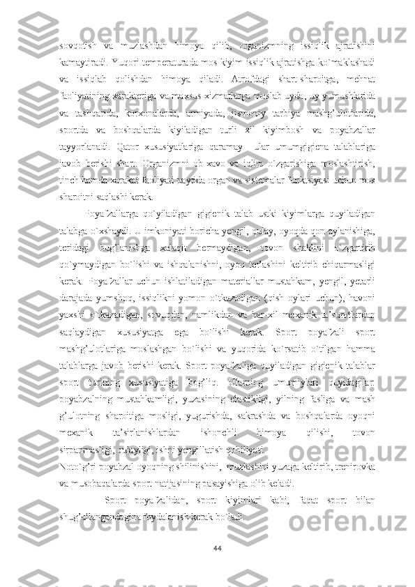 sovqotish   va   muzlashdan   himoya   qilib,   organizmning   issiqlik   ajratishini
kamaytiradi. Yuqori temperaturada mos kiyim issiqlik ajratishga ko`maklashadi
va   issiqlab   qolishdan   himoya   qiladi.   Atrofdagi   shart-sharoitga,   mehnat
faoliyatining xarakteriga va maxsus xizmatlarga moslab uyda, uy yumushlarida
va   tashqarida,   korxonalarda,   armiyada,   jismoniy   tarbiya   mashg’ulotlarida,
sportda   va   boshqalarda   kiyiladigan   turli   xil   kiyimbosh   va   poyabzallar
tayyorlanadi.   Qator   xususiyatlariga   qaramay     ular   umumgigiena   talablariga
javob   berishi   shart.   Organizmni   ob-xavo   va   iqlim   o`zgarishiga   moslashtirish,
tinch hamda xarakat faoliyati paytida organ va sistemalar funktsiyasi uchun mos
sharoitni saqlashi kerak.
          Poyafzallarga   qo`yiladigan   gigienik   talab   ustki   kiyimlarga   quyiladigan
talabga o`xshaydi. U imkoniyati boricha yengil, qulay, oyoqda qon aylanishiga,
teridagi   bug’lanishga   xalaqit   bermaydigan,   tovon   shaklini   o`zgartirib
qo`ymaydigan   bo`lishi   va   ishqalanishni,   oyoq   terlashini   keltirib   chiqarmasligi
kerak.   Poyafzallar   uchun   ishlatiladigan   materiallar   mustahkam,   yengil,   yetarli
darajada   yumshoq,   issiqlikni   yomon   o`tkazadigan   (qish   oylari   uchun),   havoni
yaxshi   o`tkazadigan,   sovuqdan,   namlikdan   va   har-xil   mexanik   ta’surotlardan
saqlaydigan   xususiyatga   ega   bo`lishi   kerak.   Sport   poyafzali   sport
mashg’ulotlariga   moslashgan   bo`lishi   va   yuqorida   ko`rsatib   o`tilgan   hamma
talablarga   javob   berishi   kerak.   Sport   poyafzaliga   quyiladigan   gigienik   talablar
sport   turining   xususiyatiga   bog’liq.   Ularning   umumiylari   quyidagilar:
poyabzalning   mustahkamligi,   yuzasining   elastikligi,   yilning   fasliga   va   mash
g’ulotning   sharoitiga   mosligi,   yugurishda,   sakrashda   va   boshqalarda   oyoqni
mexanik   ta’sirlanishlardan   ishonchli   himoya   qilishi,   tovon
sirpanmasligi, qulayligi, ishni yengillatish qobiliyati. 
Noto`g’ri poyabzal oyoqning shilinishini,  muzlashini yuzaga keltirib, trenirovka
va musobaqalarda sport natijasining pasayishiga olib keladi.
          Sport   poyafzalidan,   sport   kiyimlari   kabi,   faqat   sport   bilan
shug’ullangandagina foydalanish kerak bo`ladi.
44 