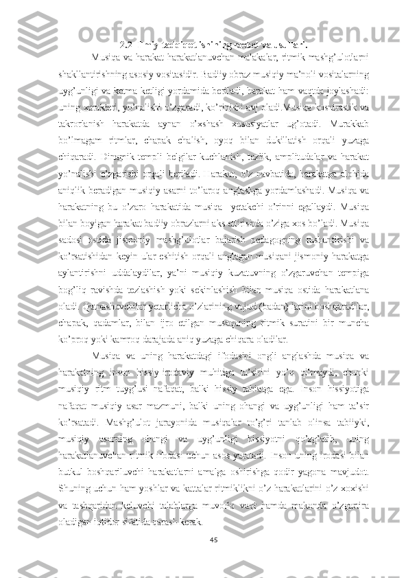 2.2  Ilmiy-tadqiqot ishining metod va usullari.
                   Musiqa va harakat-harakatlanuvchan  malakalar, ritmik mashg’ulotlarni
shakllantirishning asosiy vositasidir. Badiiy obraz musiqiy ma’noli vositalarning
uyg’unligi va ketma-ketligi yordamida beriladi, harakat ham vaqtda joylashadi:
uning xarakteri, yo’nalishi o’zgaradi, ko’rinishi avj oladi.Musiqa kosntrastik va
takrorlanish   harakatda   aynan   o’xshash   xususiyatlar   ug’otadi.   Murakkab
bo’lmagam   ritmlar,   chapak   chalish,   oyoq   bilan   dukillatish   orqali   yuzaga
chiqaradi.   Dinamik   templi   belgilar   kuchlanish,   tezlik,   amplitudalar   va   harakat
yo’nalishi   o’zgarishi   orqali   beriladi.   Harakat,   o’z   navbatida,   harakatga   alohida
aniqlik beradigan  musiqiy asarni  to’laroq anglashga  yordamlashadi.  Musiqa  va
harakatning   bu   o’zaro   harakatida   musiqa     yetakchi   o’rinni   egallaydi.   Musiqa
bilan boyigan harakat badiiy obrazlarni aks ettirishda o’ziga xos bo’ladi. Musiqa
sadosi   ostida   jismoniy   mashg’ulotlar   bajarish   pedagogning   tushuntirishi   va
ko’rsatishidan   keyin  ular   eshitish   orqali   anglagan   musiqani   jismoniy   harakatga
aylantirishni   uddalaydilar,   ya’ni   musiqiy   kuzatuvning   o’zgaruvchan   tempiga
bog’liq   ravishda   tezlashish   yoki   sekinlashish   bilan   musiqa   ostida   harakatlana
oladi. Qatnashuvchilar yetarlicha o’zlarining vujud (badan) larini boshqaradilar,
chapak,   qadamlar,   bilan   ijro   etilgan   musaqaning   ritmik   suratini   bir   muncha
ko’proq yoki kamroq darajada aniq yuzaga chiqara oladilar. 
            Musiqa   va   uning   harakatdagi   ifodasini   ongli   anglashda   musiqa   va
harakatning   inson   hissiy-irodaviy   muhitiga   ta’sirini   yo’q   qilmaydi,   chunki
musiqiy   ritm   tuyg’usi   nafaqat,   balki   hissiy   tabiatga   ega.   Inson   hissiyotiga
nafaqat   musiqiy   asar   mazmuni,   balki   uning   ohangi   va   uyg’unligi   ham   ta’sir
ko’rsatadi.   Mashg’ulot   jarayonida   musiqalar   to’g’ri   tanlab   olinsa   tabiiyki,
musiqiy   asarning   ohangi   va   uyg’unligi   hissiyotni   qo’zg’atib,   uning
harakatlanuvchan   ritmik   ifodasi   uchun   asos   yaratadi.   Inson-uning   irodasi   bilan
butkul   boshqariluvchi   harakatlarni   amalga   oshirishga   qodir   yagona   mavjudot.
Shuning uchun ham yoshlar va kattalar ritmiklikni o’z harakatlarini o’z xoxishi
va   tashqaridan   keluvchi   talablarga   muvofiq   vaqt   hamda   makonda   o’zgartira
oladigan iqtidor sifatida qarash kerak. 
45 