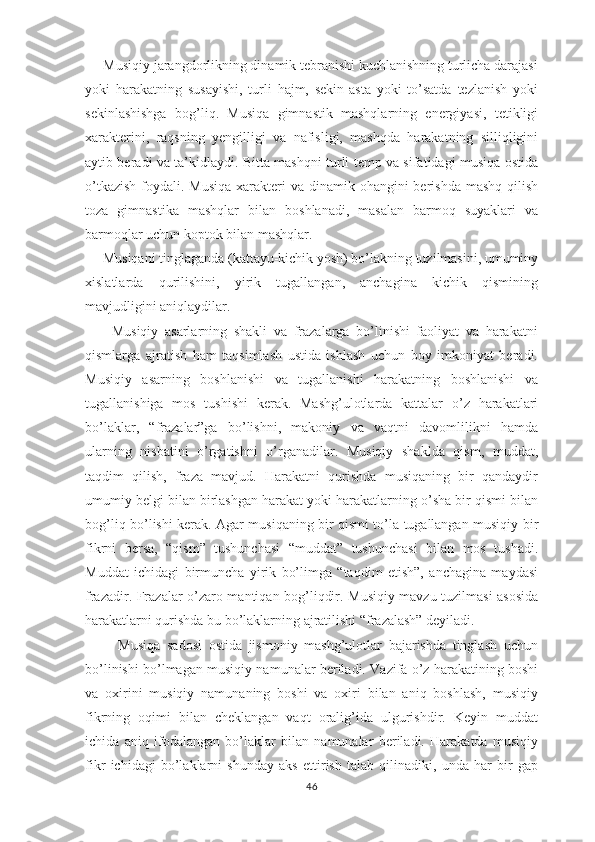      Musiqiy jarangdorlikning dinamik tebranishi kuchlanishning turlicha darajasi
yoki   harakatning   susayishi,   turli   hajm,   sekin-asta   yoki   to’satda   tezlanish   yoki
sekinlashishga   bog’liq.   Musiqa   gimnastik   mashqlarning   energiyasi,   tetikligi
xarakterini,   raqsning   yengilligi   va   nafisligi,   mashqda   harakatning   silliqligini
aytib beradi va ta’kidlaydi. Bitta mashqni turli temp va sifatidagi musiqa ostida
o’tkazish  foydali. Musiqa  xarakteri  va dinamik ohangini  berishda  mashq qilish
toza   gimnastika   mashqlar   bilan   boshlanadi,   masalan   barmoq   suyaklari   va
barmoqlar uchun koptok bilan mashqlar.
     Musiqani tinglaganda (kattayu-kichik yosh) bo’lakning tuzilmasini, umuminy
xislatlarda   qurilishini,   yirik   tugallangan,   anchagina   kichik   qismining
mavjudligini aniqlaydilar. 
        Musiqiy   asarlarning   shakli   va   frazalarga   bo’linishi   faoliyat   va   harakatni
qismlarga   ajratish   ham   taqsimlash   ustida   ishlash   uchun   boy   imkoniyat   beradi.
Musiqiy   asarning   boshlanishi   va   tugallanishi   harakatning   boshlanishi   va
tugallanishiga   mos   tushishi   kerak.   Mashg’ulotlarda   kattalar   o’z   harakatlari
bo’laklar,   “frazalar”ga   bo’lishni,   makoniy   va   vaqtni   davomlilikni   hamda
ularning   nisbatini   o’rgatishni   o’rganadilar.   Musiqiy   shaklda   qism,   muddat,
taqdim   qilish,   fraza   mavjud.   Harakatni   qurishda   musiqaning   bir   qandaydir
umumiy belgi bilan birlashgan harakat yoki harakatlarning o’sha bir qismi bilan
bog’liq bo’lishi kerak. Agar musiqaning bir qismi to’la tugallangan musiqiy bir
fikrni   bersa,   “qism”   tushunchasi   “muddat”   tushunchasi   bilan   mos   tushadi.
Muddat   ichidagi   birmuncha   yirik   bo’limga   “taqdim   etish”,   anchagina   maydasi
frazadir. Frazalar o’zaro mantiqan bog’liqdir. Musiqiy mavzu tuzilmasi asosida
harakatlarni qurishda bu bo’laklarning ajratilishi “frazalash” deyiladi.
          Musiqa   sadosi   ostida   jismoniy   mashg’ulotlar   bajarishda   tinglash   uchun
bo’linishi bo’lmagan musiqiy namunalar beriladi. Vazifa o’z harakatining boshi
va   oxirini   musiqiy   namunaning   boshi   va   oxiri   bilan   aniq   boshlash,   musiqiy
fikrning   oqimi   bilan   cheklangan   vaqt   oralig’ida   ulgurishdir.   Keyin   muddat
ichida   aniq   ifodalangan   bo’laklar   bilan   namunalar   beriladi.   Harakatda   musiqiy
fikr   ichidagi   bo’laklarni   shunday   aks   ettirish   talab   qilinadiki,   unda   har   bir   gap
46 