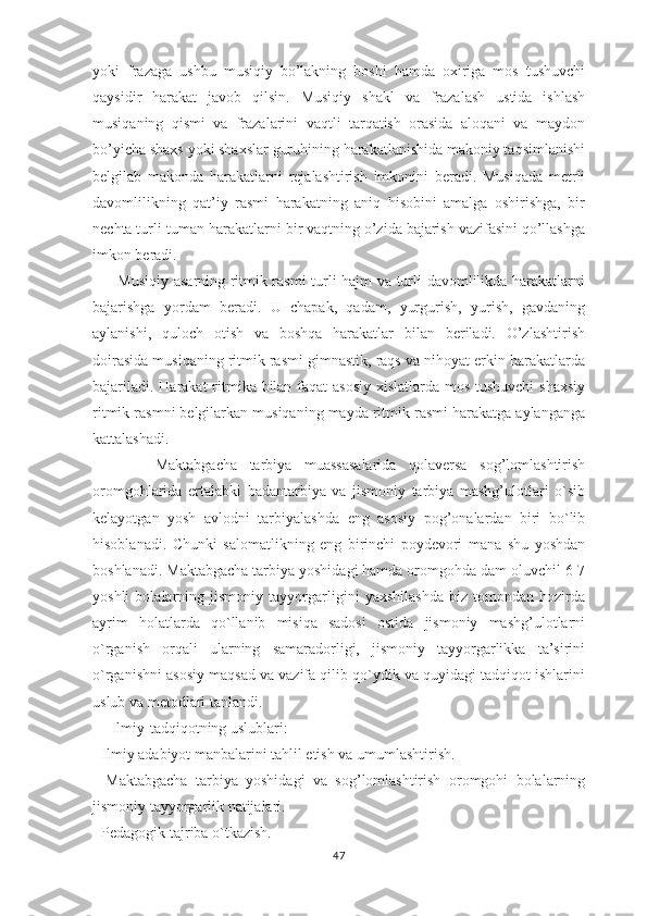 yoki   frazaga   ushbu   musiqiy   bo’lakning   boshi   hamda   oxiriga   mos   tushuvchi
qaysidir   harakat   javob   qilsin.   Musiqiy   shakl   va   frazalash   ustida   ishlash
musiqaning   qismi   va   frazalarini   vaqtli   tarqatish   orasida   aloqani   va   maydon
bo’yicha shaxs yoki shaxslar guruhining harakatlanishida makoniy taqsimlanishi
belgilab   makonda   harakatlarni   rejalashtirish   imkonini   beradi.   Musiqada   metrli
davomlilikning   qat’iy   rasmi   harakatning   aniq   hisobini   amalga   oshirishga,   bir
nechta turli-tuman harakatlarni bir vaqtning o’zida bajarish vazifasini qo’llashga
imkon beradi. 
         Musiqiy asarning ritmik rasmi turli hajm va turli davomlilikda harakatlarni
bajarishga   yordam   beradi.   U   chapak,   qadam,   yurgurish,   yurish,   gavdaning
aylanishi,   quloch   otish   va   boshqa   harakatlar   bilan   beriladi.   O’zlashtirish
doirasida musiqaning ritmik rasmi gimnastik, raqs va nihoyat erkin harakatlarda
bajariladi. Harakat  ritmika bilan faqat asosiy xislatlarda mos tushuvchi  shaxsiy
ritmik rasmni belgilarkan musiqaning mayda ritmik rasmi harakatga aylanganga
kattalashadi. 
          Maktabgacha   tarbiya   muassasalarida   qolaversa   sog’lomlashtirish
oromgohlarida   ertalabki   badantarbiya   va   jismoniy   tarbiya   mashg’ulotlari   o`sib
kelayotgan   yosh   avlodni   tarbiyalashda   eng   asosiy   pog’onalardan   biri   bo`lib
hisoblanadi.   Chunki   salomatlikning   eng   birinchi   poydevori   mana   shu   yoshdan
boshlanadi. Maktabgacha tarbiya yoshidagi hamda oromgohda dam oluvchil 6-7
yoshli   bolalarning   jismoniy   tayyorgarligini   yaxshilashda   biz   tomondan   hozirda
ayrim   holatlarda   qo`llanib   misiqa   sadosi   ostida   jismoniy   mashg’ulotlarni
o`rganish   orqali   ularning   samaradorligi,   jismoniy   tayyorgarlikka   ta’sirini
o`rganishni asosiy maqsad va vazifa qilib qo`ydik va quyidagi tadqiqot ishlarini
uslub va metodlari tanlandi.
     Ilmiy-tadqiqotning uslublari:
- Ilmiy adabiyot manbalarini tahlil etish va umumlashtirish. 
-   Maktabgacha   tarbiya   yoshidagi   va   sog’lomlashtirish   oromgohi   bolalarning
jismoniy tayyorgarlik natijalari.
- Pedagogik tajriba o`tkazish.
47 