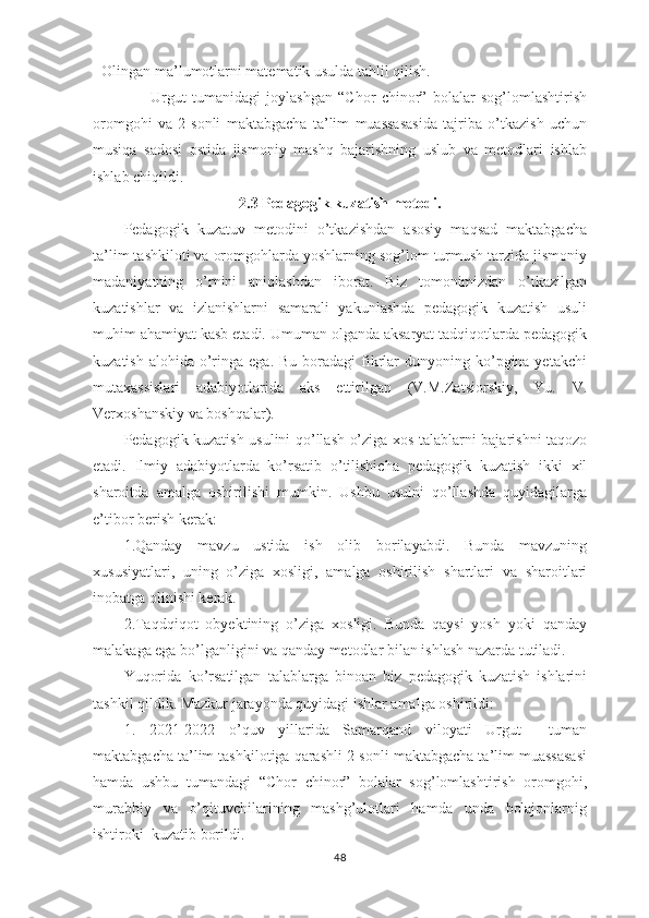 - Olingan ma’lumotlarni matematik usulda tahlil qilish.
                    Urgut   tumanidagi   joylashgan   “Chor   chinor”   bolalar   sog’lomlashtirish
oromgohi   va   2-sonli   maktabgacha   ta’lim   muassasasida   tajriba   o’tkazish   uchun
musiqa   sadosi   ostida   jismoniy   mashq   bajarishning   uslub   va   metodlari   ishlab
ishlab chiqildi.
2. 3  Pedagogik kuzatish metodi.
Pedagogik   kuzatuv   metodini   o’tkazishdan   asosiy   maqsad   maktabgacha
ta’lim tashkiloti va oromgohlarda yoshlarning sog’lom turmush tarzida jismoniy
madaniyatning   o’rnini   aniqlashdan   iborat.   Biz   tomonimizdan   o’tkazilgan
kuzatishlar   va   izlanishlarni   samarali   yakunlashda   pedagogik   kuzatish   usuli
muhim ahamiyat kasb etadi. Umuman olganda aksaryat tadqiqotlarda pedagogik
kuzatish  alohida  o’ringa ega.  Bu  boradagi  fikrlar   dunyoning ko’pgina yetakchi
mutaxassislari   adabiyotlarida   aks   ettirilgan   (V.M.Zatsiorskiy,   Yu.   V.
Verxoshanskiy va boshqalar).
Pedagogik kuzatish usulini qo’llash o’ziga xos talablarni bajarishni taqozo
etadi.   Ilmiy   adabiyotlarda   ko’rsatib   o’tilishicha   pedagogik   kuzatish   ikki   xil
sharoitda   amalga   oshirilishi   mumkin.   Ushbu   usulni   qo’llashda   quyidagilarga
e’tibor berish kerak:
1.Qanday   mavzu   ustida   ish   olib   borilayabdi.   Bunda   mavzuning
xususiyatlari,   uning   o’ziga   xosligi,   amalga   oshirilish   shartlari   va   sharoitlari
inobatga olinishi kerak.
2.Taqdqiqot   obyektining   o’ziga   xosligi.   Bunda   qaysi   yosh   yoki   qanday
malakaga ega bo’lganligini va qanday metodlar bilan ishlash nazarda tutiladi.
Yuqorida   ko’rsatilgan   talablarga   binoan   biz   pedagogik   kuzatish   ishlarini
tashkil qildik. Mazkur jarayonda quyidagi ishlar amalga oshirildi:
1.   2021-2022   o’quv   yillarida   Samarqand   viloyati   Urgut     tuman
maktabgacha ta’lim tashkilotiga qarashli 2-sonli maktabgacha ta’lim muassasasi
hamda   ushbu   tumandagi   “Chor   chinor”   bolalar   sog’lomlashtirish   oromgohi,
murabbiy   va   o’qituvchilarining   mashg’ulotlari   hamda   unda   bolajonlarnig
ishtiroki  kuzatib borildi.
48 