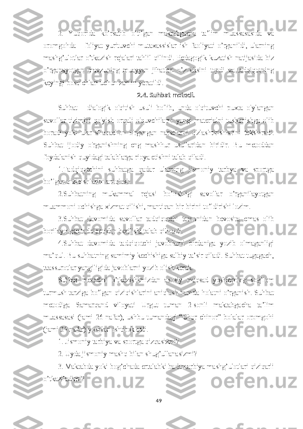 2.   Yuqorida   ko’rsatib   o’tilgan   maktabgacha   ta’lim   muassasasida   va
oromgohda       foliyat   yurituvchi   mutaxassislar   ish   faoliyati   o’rganildi,   ularning
mashg’ulotlar  o’tkazish  rejalari  tahlil  qilindi. Pedagogik kuzatish natijasida  biz
o’rganayotgan   mavzuning   muayyan   jihatlari   o’z   aksini   topdi   va   tadqiqotning
keyingi bosqichlari uchun zamin yaratildi.
2.4. Suhbat metodi.
Suhbat   -   dialogik   o'qitish   usuli   bo'lib,   unda   o'qituvchi   puxta   o'ylangan
savollar   tizimini   qo'yish   orqali   o'quvchilarni   yangi   materialni   tushunishga   olib
boradi   yoki   ular   allaqachon   o'rgangan   narsalarni   o'zlashtirishlarini   tekshiradi.
Suhbat   ijodiy   o'rganishning   eng   mashhur   usullaridan   biridir.   Bu   metoddan
foydalanish quyidagi talablarga rioya etishni talab qiladi. 
1.Tadqiqotchini   suhbatga   qadar   ularning   jismoniy   tarbya   va   sportga
bo’lgan qiziqishlarini aniqlash.
2.Suhbatning   mukammal   rejasi   bo’lishligi   savollar   o’rganilayotgan
muammoni ochishga xizmat qilishi, mantiqan bir-birini to’ldirishi lozim.
3.Suhbat   davomida   savollar   tadqiqotchi   tamonidan   bevosita   emas   olib
borilayotgan tadqiqotidan berilishi talab qilinadi.
4.Suhbat   davomida   tadqiqotchi   javoblarni   birdaniga   yozib   olmaganligi
ma’qul. Bu suhbatning samimiy kechishiga salbiy ta’sir qiladi. Suhbat tugagach,
taassurotlar yangiligida javoblarni yozib olish kerak.
Suhbat   metodini   o’tkazishimizdan   asosiy   maqsad   yoshlarning   sog’lom
turmush tarziga bo’lgan qiziqishlarini aniqlash hamda holatni o’rganish. Suhbat
metodiga   Samarqand   viloyati   Urgut   tuman   2-sonli   maktabgacha   ta’lim
muassasasi   (jami   26   nafar),   ushbu   tumandagi   “Chor   chinor”   bolalar   oromgohi
(jami 24 nafar) yoshlari ishtirok etdi. 
1. Jismoniy tarbiya va sportga qizqasizmi?
2. Uyda jismoniy mashq bilan shug’ullanasizmi?
3. Maktabda yoki bog’chada ertalabki badantarbiya mashg’ulotlari qiziqarli
o’tkaziladimi?
49 