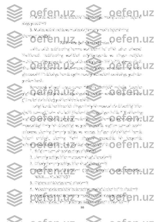 4.   Musiqa   sadosi   ostida   ertalabki   badantarbiya   mashg’ulotlarini   bajarish
sizga yoqadimi? 
5. Musiqa sadosi ostida va musiqasiz jismoniy mashq bajarishning 
ahamiyati qanday?
2.5 Anketa (so’rovnoma) metodi.
Ushbu   uslub   tadqiqotning   hamma   vazifalarini   hal   qilish   uchun   universal
hisoblanadi.   Tadqiqotning   vazifalari   qo’yilayotganda   va   olingan   natijalar
muhokama qilinayotganda   ushbu  uslub asosiylaridan  biri  bo’lib xizmat  qiladi.
Shu   bilan   birga,   mazkur   uslub   maqsadni   qo’yishga   va   tadqiqotning   ishchi
gipotezasini   ifodalashga   hamda   ayrim   nazariy   xulosalarni   asoslashga   yaqindan
yordam berdi.
Samarqand   viloyati   Urgut   tuman   “Kichik   Torinjak”   mahalla   fuqarolar
yig’ini   yoshlari   (14-yoshdan   17   yoshgacha)   orasidan   saralab   olingan   20   nafar
(10 nafari qiz bolalar) yoshlar ishtirok etishdi.
Hozirgi kunda har bir tanlab olingan ilmiy ish mavzusi o’z dolzarbligi bilan
ajralib   turmog'i   lozim   shu   kabi   jihatlarni   inobatga   olgan   holda   ”   Yoshlarning
sog’lom  turmush  tarzida  jismoniy  madaniyat  o’rni, ahamiyati  va muammolari”
mavzusidagi   ilmiy   ish   dolzarbligi   va   yoshlar   orasida   sog’lom   turmush   tarzini
qolaversa   ularning   jismoniy   tabiya   va   sportga   bo’lgan   qiziqishlarini   hamda
holatni   aniqlash,   ularning   fikrini   o’rganish   maqsadida   ish   jarayonida
so’rovnomalar tashkil qilindi va quyidagi savollar kiritildi: 
1. So’glom turmush tarziga rioya qilasizmi?                  
2. Jismoniy tarbiya bilan muntazam shug’ullanasizmi?
3. Oilaviy jismoniy tarbiya bilan shug’ullanasizmi?       
4. Sport   bilan   shug’ullanasizmi   (futbol,   voleybol,   suzish,   gimnastika,
karate...... shu kabilar) ?
5. Gigiena qoidalariga amal qilasizmi?
6. Maktabingizda ertalabki badantarbiya mashg’ulotlari bo’lib o’tadimi?
7. Musiqa sadosi ostida jismoniy mashq bajarish sizga yoqadimi?
8. Maktabingizda jismoniy tarbiya darslari qiziqarli o’tkaziladimi?
50 