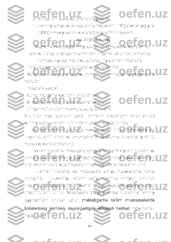 9. Sportga doir gazeta va jurnallar o’qiysizmi?  
10. Jismoniy tarbiya va sportga doir ko’rsatuvlarni   TV (televideniya) yoki
OAV (ommaviy axborot vositalari) larda ko’rib borasizmi?
II - Bob bo`yicha xulosa
     Magistrlik dissertatsiyasi ilmiy-tadqiqot ishini maqsad va vazifalari hal
etish va oldinga qo`yilagan muammolarni o`rganish uchun biz o`zimizning
oldimizga quyidagi metod va usullardan foydalanishni belgiladik.
- Ilmiy adabiyot manbalarini tahlil etish va umumlashtirish.
- Maktabgacha tarbiya yoshidagi va oromgoh bolalarning jismoniy tayyorgarlik
natijalari.
- Pedagogik kuzatish.
- Suhbat metodining savollarini ishlab chiqish
- Anketa (so’rovnoma) o’tkizishni tashkillashtirish
- Olingan ma’lumotlarni matematik usulda tahlil qilish.
Shu   bilan   birga   tadqiqotni   tashkil   qilinishini   bosqichlarini   ishlab   chiqdik
va ilmiy tadqiqot ishlarini olib borishni uchta bosqichga bo`ldik.
     Tadqiqotning birinchi bosqichida mavzuga tegishli bo`lgan ilmiy adabiyotlar
o`rganildi,   tahlil   qilindi   va   umumlashtirildi.   Mavzuning   dolzarbligi   yoritildi,
maqsad va vazifalar belgilandi.
          Ikkinchi   bosqichda   maktabgcha   tarbiya   yoshidagi   6-7   yoshli   bolalarni   va
oromgoh   bolalarini   jismoniy   tayyorgarlik   holatini   aniqlash   uchun   test   me’yor
o`lchovlari aniqlandi va tajribagacha bo`lgan dastlabki ko`rsatkichlar olindi.
          Uchinchi   bosqichda   esa   maktabgacha   tarbiya   muassasalarida   hamda
oromgohda     o`quvtarbiya   ishlarini   tashkil   etishning   mohiyatli   tomonlari
o`rganildi,   pedagogik   tajriba   o`tkazildi.   Olingan   dastlabki   yakuniy   natijalar
o`rganilib,   tahlil   qilindi.   Maktabgacha   tarbiya   yoshidagi   bolalarning   jismoniy
tayyorgarligini   aniqlash   uchun   maktabgacha   ta`lim   muassasalarida
bolalarining   jismoniy   tayyorgarligini   aniqlash   testlari   me’yorlaridan
foydalanildi.
51 