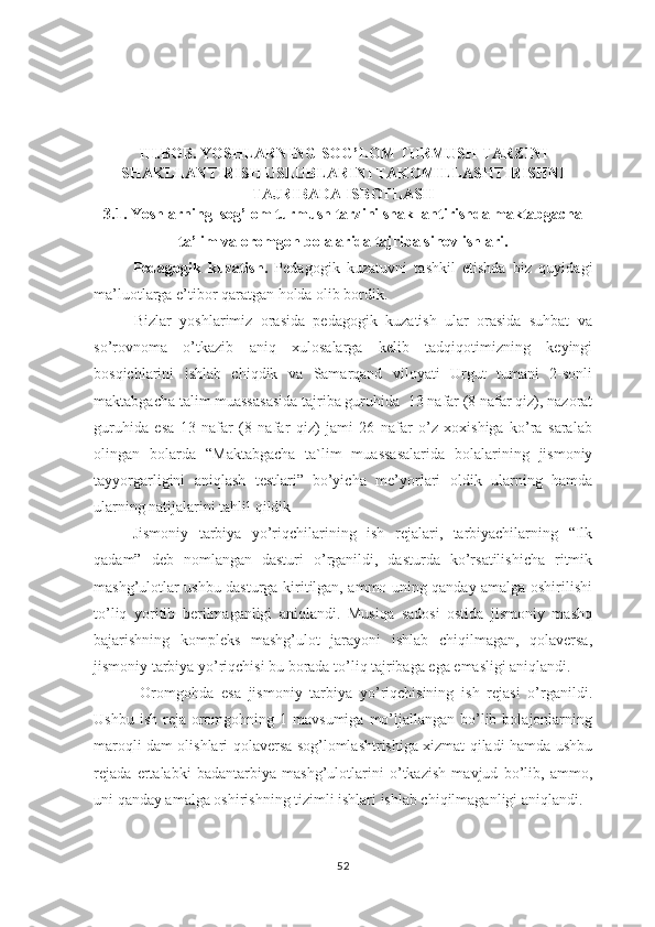 III.BОB. YOSHLARNING SОG’LОM TURMUSH TARZINI
SHAKLLANTIRISH USLUBLARINI TAKOMILLASHTIRISHNI
TAJRIBADA ISBOTLASH
3.1. Yoshlarning  sog’lom turmush tarzini shakllantirishda maktabgacha
ta’lim va oromgoh bolalarida tajriba sinov ishlari.
      Pedagogik   kuzatish.   Pedagogik   kuzatuvni   tashkil   etishda   biz   quyidagi
ma’luotlarga e’tibor qaratgan holda olib bordik.
          Bizlar   yoshlarimiz   orasida   pedagogik   kuzatish   ular   orasida   suhbat   va
so’rovnoma   o’tkazib   aniq   xulosalarga   kelib   tadqiqotimizning   keyingi
bosqichlarini   ishlab   chiqdik   va   Samarqand   viloyati   Urgut   tumani   2-sonli
maktabgacha talim muassasasida tajriba guruhida   13 nafar (8 nafar qiz), nazorat
guruhida   esa   13   nafar   (8   nafar   qiz)   jami   26   nafar   o’z   xoxishiga   ko’ra   saralab
olingan   bolarda   “ Maktabgacha   ta`lim   muassasalarida   bolalarining   jismoniy
tayyorgarligini   aniqlash   testlari”   bo’yicha   me’yorlari   oldik   ularning   hamda
ularning natijalarini tahlil qildik                                                          
      Jismoniy   tarbiya   yo’riqchilarining   ish   rejalari,   tarbiyachilarning   “Ilk
qadam”   deb   nomlangan   dasturi   o’rganildi,   dasturda   ko’rsatilishicha   ritmik
mashg’ulotlar ushbu dasturga kiritilgan, ammo uning qanday amalga oshirilishi
to’liq   yoritib   berilmaganligi   aniqlandi.   Musiqa   sadosi   ostida   jismoniy   mashq
bajarishning   kompleks   mashg’ulot   jarayoni   ishlab   chiqilmagan,   qolaversa,
jismoniy tarbiya yo’riqchisi bu borada to’liq tajribaga ega emasligi aniqlandi. 
       Oromgohda   esa   jismoniy   tarbiya   yo’riqchisining   ish   rejasi   o’rganildi.
Ushbu  ish  reja  oromgohning 1  mavsumiga  mo’ljallangan  bo’lib  bolajonlarning
maroqli dam olishlari qolaversa sog’lomlashtrishiga xizmat qiladi hamda ushbu
rejada   ertalabki   badantarbiya   mashg’ulotlarini   o’tkazish   mavjud   bo’lib,   ammo,
uni qanday amalga oshirishning tizimli ishlari ishlab chiqilmaganligi aniqlandi. 
52 