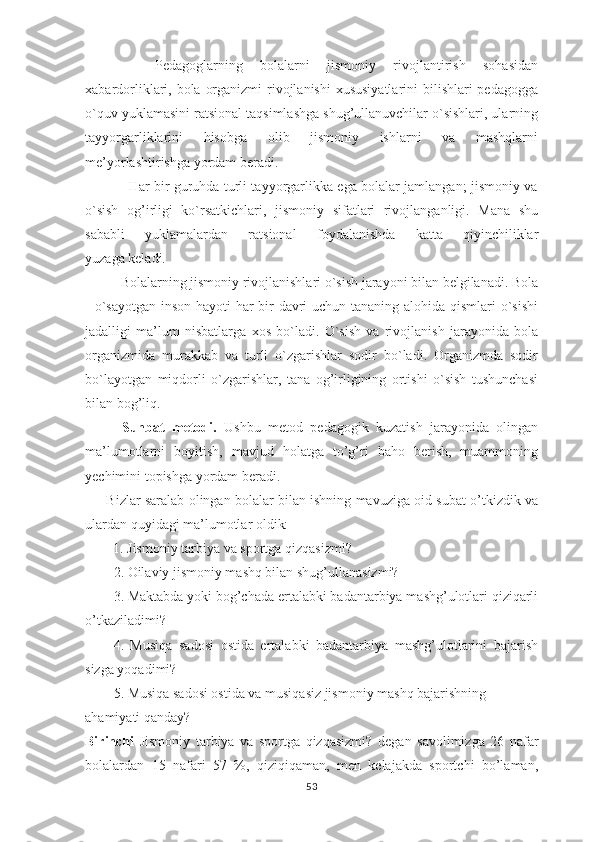         Pedagoglarning   bolalarni   jismoniy   rivojlantirish   sohasidan
xabardorliklari, bola organizmi  rivojlanishi  xususiyatlarini  bilishlari  pedagogga
o`quv yuklamasini ratsional taqsimlashga shug’ullanuvchilar o`sishlari, ularning
tayyorgarliklarini   hisobga   olib   jismoniy   ishlarni   va   mashqlarni
me’yorlashtirishga yordam beradi. 
                   Har bir guruhda turli tayyorgarlikka ega bolalar jamlangan; jismoniy va
o`sish   og’irligi   ko`rsatkichlari,   jismoniy   sifatlari   rivojlanganligi.   Mana   shu
sababli   yuklamalardan   ratsional   foydalanishda   katta   qiyinchiliklar
yuzaga keladi. 
      Bolalarning jismoniy rivojlanishlari o`sish jarayoni bilan belgilanadi. Bola
- o`sayotgan inson hayoti  har bir  davri  uchun tananing alohida qismlari  o`sishi
jadalligi   ma’lum   nisbatlarga   xos   bo`ladi.   O`sish   va   rivojlanish   jarayonida   bola
organizmida   murakkab   va   turli   o`zgarishlar   sodir   bo`ladi.   Organizmda   sodir
bo`layotgan   miqdorli   o`zgarishlar,   tana   og’irligining   ortishi   o`sish   tushunchasi
bilan bog’liq.
          Suhbat   metodi.   Ushbu   metod   pedagogik   kuzatish   jarayonida   olingan
ma’lumotlarni   boyitish,   mavjud   holatga   to’g’ri   baho   berish,   muammoning
yechimini topishga yordam beradi.
       Bizlar saralab olingan bolalar bilan ishning mavuziga oid subat o’tkizdik va
ulardan quyidagi ma’lumotlar oldik:
         1. Jismoniy tarbiya va sportga qizqasizmi? 
2. Oilaviy jismoniy mashq bilan shug’ullanasizmi?
3. Maktabda yoki bog’chada ertalabki badantarbiya mashg’ulotlari qiziqarli
o’tkaziladimi?
4.   Musiqa   sadosi   ostida   ertalabki   badantarbiya   mashg’ulotlarini   bajarish
sizga yoqadimi? 
5. Musiqa sadosi ostida va musiqasiz jismoniy mashq bajarishning 
ahamiyati qanday?
Birinchi   Jismoniy   tarbiya   va   sportga   qizqasizmi?   degan   savolimizga   26   nafar
bolalardan   15   nafari   57   %,   qiziqiqaman,   men   kelajakda   sportchi   bo’laman,
53 