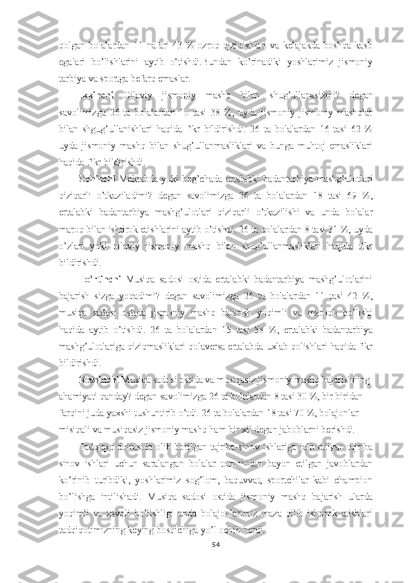 qolgan   bolalardan   11   nafari   43   %   ozroq   qiziqishlari   va   kelajakda   boshqa   kasb
egalari   bo’lishlarini   aytib   o’tishdi.Bundan   ko’rinadiki   yoshlarimiz   jismoniy
tarbiya va sportga befarq emaslar.
Ikkinchi   Oilaviy   jismoniy   mashq   bilan   shug’ullanasizmi?   degan
savolimizga   26   ta   bolalardan   10   tasi   38   %,   uyda   jismoniy   jismoniy   mashqlar
bilan   shgug’ullanishlari   haqida   fikr   bildirishdi.   26   ta   bolalardan   16   tasi   62   %
uyda   jismoniy   mashq   bilan   shug’ullanmasliklari   va   bunga   muhtoj   emasliklari
haqida fikr bildirishdi.
Uchinchi   Maktabda  yoki  bog’chada  ertalabki  badantarbiya  mashg’ulotlari
qiziqarli   o’tkaziladimi?   degan   savolimizga   26   ta   bolalardan   18   tasi   69   %,
ertalabki   badantarbiya   mashg’ulotlari   qiziqarli   o’tkazilishi   va   unda   bolalar
maroq bilan ishtirok etishlarini aytib o’tishdi. 26 ta bolalardan 8 tasi 31 %, uyda
o’zlari   yoki   oilaviy   jismoniy   mashq   bilan   shug’ullanmasliklari   haqida   fikr
bildirishdi.
To’rtinchi   Musiqa   sadosi   ostida   ertalabki   badantarbiya   mashg’ulotlarini
bajarish   sizga   yoqadimi?   degan   savolimizga   26   ta   bolalardan   11   tasi   42   %,
musiqa   sadosi   ostida   jismoniy   mashq   bajarish   yoqimli   va   maroqli   bo’lishi
haqida   aytib   o’tishdi.   26   ta   bolalardan   15   tasi   58   %,   ertalabki   badantarbiya
mashg’ulotlariga qiziqmasliklari qolaversa ertalabda uxlab qolishlari haqida fikr
bildirishdi.
Beshinchi  Musiqa sadosi ostida va musiqasiz jismoniy mashq bajarishning 
ahamiyati qanday?  degan savolimizga 26 ta bolalardan 8 tasi 30 %, bir biridan 
farqini juda yaxshi tushuntirib o’tdi. 26 ta bolalardan 18 tasi 70 %, bolajonlar 
misiqali va musiqasiz jismoniy mashq ham bir xil degan jaboblarni berishdi.
Tadqiqot   doirasida   olib   borilgan   tajriba-sinov   ishlariga   jalb   etilgan   tajriba
sinov   ishlari   uchun   saralangan   bolalar   tomonidan   bayon   etilgan   javoblardan
ko’rinib   turibdiki,   yoshlarimiz   sog’lom,   baquvvat,   sportchilar   kabi   champion
bo’lishga   intilishadi.   Musiqa   sadosi   ostida   jismoniy   mashq   bajarish   ularda
yoqimli   va   zavqli   bo’lishligi   unda   bolajonlarimiz   maza   qilib   ishtirok   etishlari
tadqiqotimizning keying bosqichiga yo’l ochib berdi.
54 