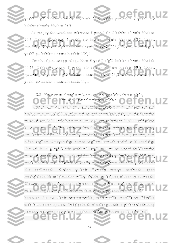 yoshli   o’g’il   bolalar   o’rtacha   hisobdab   14,6.   Ushbu   guruhdagi   7   yoshli   qiz
bolalar o’rtacha hisobda 15,8. 
       Turgan joyidan uzunlikka sakrashda 6 yoshli o’g’il bolalar o’rtacha hisobda
90,5.   Ushbu   guruhdagi   6   yoshli   qiz   bolalar   o’rtacha   hisobda   82,0.   Ushbu
guruhdagi   7   yoshli   o’g’il   bolalar   o’rtacha   hisobda   114,2.   Ushbu   guruhdagi   7
yoshli qiz bolalar o’rtacha hisobda 104,1.
          Tennis   to’pini  uzoqqa   uloqtirishda  6  yoshli   o’g’il   bolalar   o’rtacha  hisobda
11,65.   Ushbu   guruhdagi   6   yoshli   qiz   bolalar   o’rtacha   hisobda   10,5.   Ushbu
guruhdagi   7   yoshli   o’g’il   bolalar   o’rtacha   hisobda   14,2.   Ushbu   guruhdagi   7
yoshli qiz bolalar o’rtacha hisobda 11,1.
               
3.2   Yosh avlodni sog’lom turmush tarziga qiziqtirishda o’yin,
musobaqalarni ommalashtirish.
            Respublikamizda ishlab chiqilgan, prezidentimiz tomonidan ilgari surilgan
beshta   muhum   tashabbuslardan   biri   sportni   ommalashtirish,   uni   rivojlantirish
masalasi sanaladi. Unda har tomonlama sog‘lom va barkamol avlod tarbiyalash
ko‘zda   tutiladi.   Ta’lim-tarbiya   sohasida   jismoniy   tarbiya   va   sport   asosiy
omillardan   biridir.   Chunki   amaliy   mashqlar   o‘quvchilarni   ham   jismonan,   ham
ruhan   sog‘lom   ulg‘aytirishga   hamda   sog‘lom   turmush   tarzini   shakllantirishga
olib   keladi.   Bugungi   kunda   yoshlarda   sog‘lom   turmush   tarzini   shakllantirish
masalasi   zamonaviy   pedagogik   tadqiqotlarning   asosiy   yo‘nalishini   tashkil   etib,
mazkur sohada respublikamiz va xorijiy mamalakatlarda qator ilmiy izlanishlar
olib   borilmoqda.   Keyingi   yillarda   jismoniy   tarbiya   darslarida,   sport
mashg‘ulotlarida   xalqimizning   milliy   o‘yinlariga   ko‘proq   e’tibor   qaratilmoqda.
O‘quvchilar   xalq   o‘yinlarini   o‘ynash   orqali   nafaqat   sog‘lom   bo‘lib,   balki
xalqimizning qadimiy urf-odatlari, an’ana va qadriyatlarini ham o‘rganib 
boradilar.   Bu   esa   ularda   vatanparvarlik,   qahramonlik,   mardlik   va   fidoyilik
xislatlarini qaror toptiradi. Tadqiqotlarda ta’kidlanganidek, o‘yinlar avlodlarning
jismoniy, aqliy, ma’naviy kamol topishlarida beqiyos hissa bo‘lib qo‘shiladi.
_____________
57 