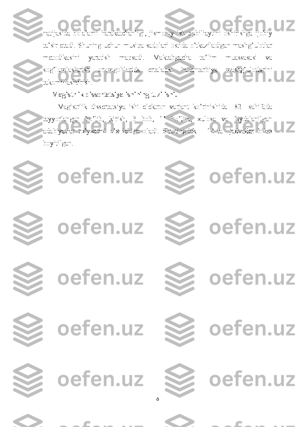 natijasida   bolalarni   harakatchanligi,   jismoniy   ish   qobiliaytini   oshirishga   ijobiy
ta’sir etadi. Shuning uchun musiqa sadolari ostida o’tkaziladigan mashg’ulotlar
metodikasini   yaratish   maqsadi.   Maktabgacha   ta’lim   muassasasi   va
sog’lomlashtrish   oromgohlarida   ertalabki   badantarbiya   mashg’ulotlarini
takomillashtirish.
Magistrlik dissertatsiya ishining tuzilishi.
        Magistrlik   dissertatsiya   ishi   elektron   variant   ko’rinishida     82     sahifada
tayyorlangan   bo’lib,   kirish,   3   bob,   11   bo’lim,   xulosa   va   foydalanilgan
adabiyotlar   ro’yxatini   o’z   ichiga   oladi.   Shuningdek       10   ta     jadvallar   bilan
boyitilgan.
6 