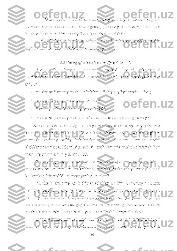                         Musobaqalarni   tashkil   etishdan   asosiy   vazifa   yosh   avlodni   sog'lom
turmush   tarziga   odatlantirish,   shuningdek   ,   jamoaviylik,   intizom,   o'zini   tuta
bilish va boshqa muhim insoniy fazilatlarni rivojlantirishdir. 
            Turli   xil   o’yinlar   hamda   musobaqalar   aholi,   qolaversa,   yoshlar   orasida
sog‘lom turmush tarzini shakllantirishda asosiy omildir.
3.3 Pedagogik tadqiqot natijalari tahlili.
Biz   olib   borgan   tadqiqot   natijasi   shuni   ko’rsatdiki
Tajriba   sinov   ishlari   davomida     6-7   yoshli   bolalarda   yana   quyidagi   holatlar
aniqlandi:
- musiqa va jismoniy mashqlar bolalarda-ijobiy kayfiyat paydo qilishi;
- musiqa jismoniy imkoniyatni oshirishi;
- jismoniy ko’rsatkichlarning yaxshilanishi;
- musiqa va jismoniy mashqlar ta’sirida charchoq holatining  kamayishi.
           Zamon shiddat bilan o’zgarib borayotgan texnika asrida ayrim yoshlarimiz
ko’proq   internet   tarmoqlarida   o’z   vaqtlarini   o’tkazmoqdalar,   bu   esa   sog’lom
turmush   tarzining   salbiy   holatlaridan   biridir.   Sog’lom   turmush   tarzini
shakklantirish maqsadida musiqa sadosi  orqali jismoniy mashqlar bajarish ham
inson organizmiga ijobiy ta`sir qiladi.    
Bizlarning   pedagogik   kuzatuvimiz   natijasida   ayrim   maktabgacha   ta’lim
muassasasi  va umumta’lim   maktablarida ertalabki badantarbiya mashg’ulotlari
ko’tarinki ruhda tashkil etilmayotganligi aniqlandi. 
Bunday holatlarning kelib chiqish sabablaridan biri   kichkintoy bolalarda
jismoniy   tarbiya,   jismoniy   mashqlar   ahamiyati   to`g’risida   bilim   yo`qligi,
jismoniy mashqlar  bilan shug’ullanishga yetarlicha imkoniyat  yaratilmaganligi,
ota-onalarning minimum pedagogik bilimlarga ega emasligi hamda davr talabiga
moslab kichkintoylar jismoniy tarbiyasi takomillashtirilmaganligidadir.
           Hоzirgi  vаqtdаgi  turmush tаrzi  оdаmdаn hаddаn tаshqаri  hаrаkаtchаnlikni
tаlаb   qilmаydi.   Bu   gаp   аyniqsа,   tаlаbаlаr,   mаktаb   o’quvchilаri,   аqliy   mеhnаt
61 