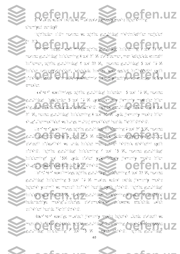 5. Musiqa sadosi ostida va musiqasiz jismoniy mashq bajarishning 
ahamiyati qanday?
Tajribadan   oldin   nazorat   va   tajriba   guruhidagi   nishtirokchilar   natijalari
(n=30) 
Birinchi   bergan   savolimizga   tajriba   guruhidagi   bolalarning   7   tasi   27   %,
nazorat guruhidagi bolalarning 8 tasi 31 % qiziqiqaman, men kelajakda sportchi
bo’laman,   tajriba   guruhindagi   6   tasi   23   %,     nazorat   guruhidagi   5   tasi   19   %
bolalar   ozroq   qiziqishlari,   kelajakda   boshqa   kasb   egalari   bo’lishlarini   aytib
o’tishdi.Bundan   ko’rinadiki   yoshlarimiz   jismoniy   tarbiya   va   sportga   befarq
emaslar.
Ikkinchi   savolimizga   tajriba   guruhidagi   bolardan     5   tasi   19   %,   nazorat
guruhidagi     bolalardan   5   tasi   19   %   uyda   jismoniy   jismoniy   mashqlar   bilan
shgug’ullanishlari   haqida   fikr   bildirishdi.   Tajriba   guruhidagi   bolalarning   8   tasi
31   %,   naorat   guruhidagi   bolalarning   8   tasi   31   %   uyda   jismoniy   mashq   bilan
shug’ullanmasliklari va bunga muhtoj emasliklari haqida fikr bildirishdi.
Uchinchi  savolimizga tajriba guruhidagi bolalarning 9 tasi 34.5 %, nazorat
guruhidagi   boalarning   9   tasi   34.5   %   ertalabki   badantarbiya   mashg’ulotlari
qiziqarli   o’tkazilishi   va   unda   bolalar   maroq   bilan   ishtirok   etishlarini   aytib
o’tishdi.   Tajriba   guruhidagi   bolalarning   4   tasi   15   %,   nazorat   guruhidagi
bolalarning4   tasi   15%   uyda   o’zlari   yoki   oilaviy   jismoniy   mashq   bilan
shug’ullanmasliklari haqida fikr bildirishdi.
To’rtinchi   savolimizga tajriba guruhidagi bolalarning 6 tasi 23 %, nazorat
guruhidagi   bolalarning   5   tasi   19   %   musiqa   sadosi   ostida   jismoniy   mashq
bajarish   yoqimli   va   maroqli   bo’lishi   haqida   aytib   o’tishdi.   Tajriba   guruhidagi
bolalarning   7   tasi   27   %,   nazorat   guruhidagi   bolalarning   8   tasi   31%   ertalabki
badantarbiya   mashg’ulotlariga   qiziqmasliklari   qolaversa   ertalabda   uxlab
qolishlari haqida fikr bildirishdi.
Beshinchi   savolga   musiqali   jismoniy   mashq   bajarish   ularda   qiziqarli   va
maroqli   bo’lishligi   haqida   tajriba   guruhidagi   bolalarning   4   tasi   15   %,   nazorat
guruhidagi   bolalarning   4   tasi   15   %       aytib   o’tishdi.   Tajriba   guruhidagi
63 