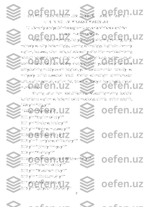I-BОB YOSHLARNING SOG’LOM TURMUSH TARZINI TASHKIL
ETISHNING ILMIY NAZARIY ASOSLARI
1.1 Jismoniy tarbiya tizimida sog`lom turmush tarzini shakllantirish
dolzarb  muammo sifatida.
                Mustaqil   davlatimizning   gullab-yashnashi   yoshlarning   jismoniy,   aqliy,
ma`naviy   va   ruhiy   barkamolligiga,   ularning   salomatligiga   bog`liqdir.   Jismoniy
sog`lom,   baquvvat,   ruhan     tetik,   aql-zakovatli   yoshlar   bilan   mamlakatimizning
istiqbolli   kelajagini   tasavvur   qilish   mumkin.   Bugungi   kunda   sog`lom   turmush
tarzini   shakllantirish,   turli   maishiy   shart-sharoitlarni   yaratish,   sog`lom   avlod
tarbiyalashning moddiy asosini belgilash, ya`ni davlat tomonidan   iqtisodiy   va
moliyaviy   qo`llab-quvvatlash   kiradi.   Kishilar   salomatligini   ta`minlamasdan
turib, sog`lom turmush, sog`lom fikr, farovon va baxtiyor  hayot haqida o`ylash
mumkin emas.
            Shuning   uchun   ham   Respublikamizda   Mustaqilligimizning   dastlabki
kunlaridanoq   sog`lom   va   barkamol   avlod   masalasiga   alohida     e`tibor   qaratilib,
1998-yilni “Oila yili”
 1999-yilni “Ayollar yili”
2000-yini “Sog`lom avlod yili”
2001-yini “Onalar va bolalar yili”
2004-yilni “Mehr va muruvvat yili”
2005-yini “Sihat-salomatik yili”
2006-yilni “Homiylar va shifokorlar yili”
2007-yilni “Ijtimoiy himoya yili”
2008-yini “Yoshlar yili”
2009-yilni “Qishloq taraqqiyoti va farovonligi yili”
2010-yini “Barkamol avlod yili”
2012-yilni “Mustahkam oila yili”
2013-yilni “ Obod turmush yili”
2014-yilni “ Sog`lom bola yili”
2015-yini “Qariyalarni e`zozlash yili
7 